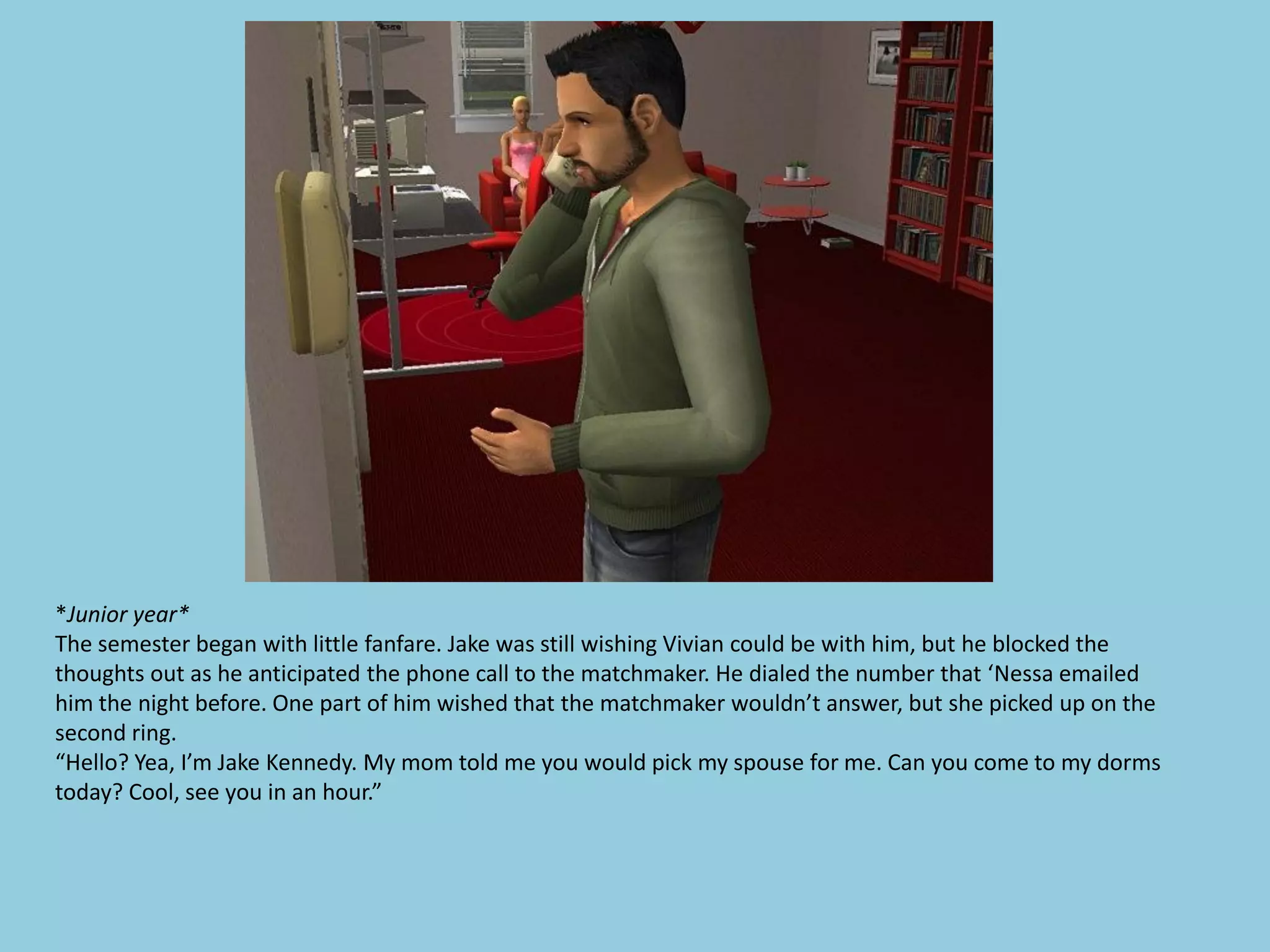 *Junior year*
The semester began with little fanfare. Jake was still wishing Vivian could be with him, but he blocked the
thoughts out as he anticipated the phone call to the matchmaker. He dialed the number that ‘Nessa emailed
him the night before. One part of him wished that the matchmaker wouldn’t answer, but she picked up on the
second ring.
“Hello? Yea, I’m Jake Kennedy. My mom told me you would pick my spouse for me. Can you come to my dorms
today? Cool, see you in an hour.”
 