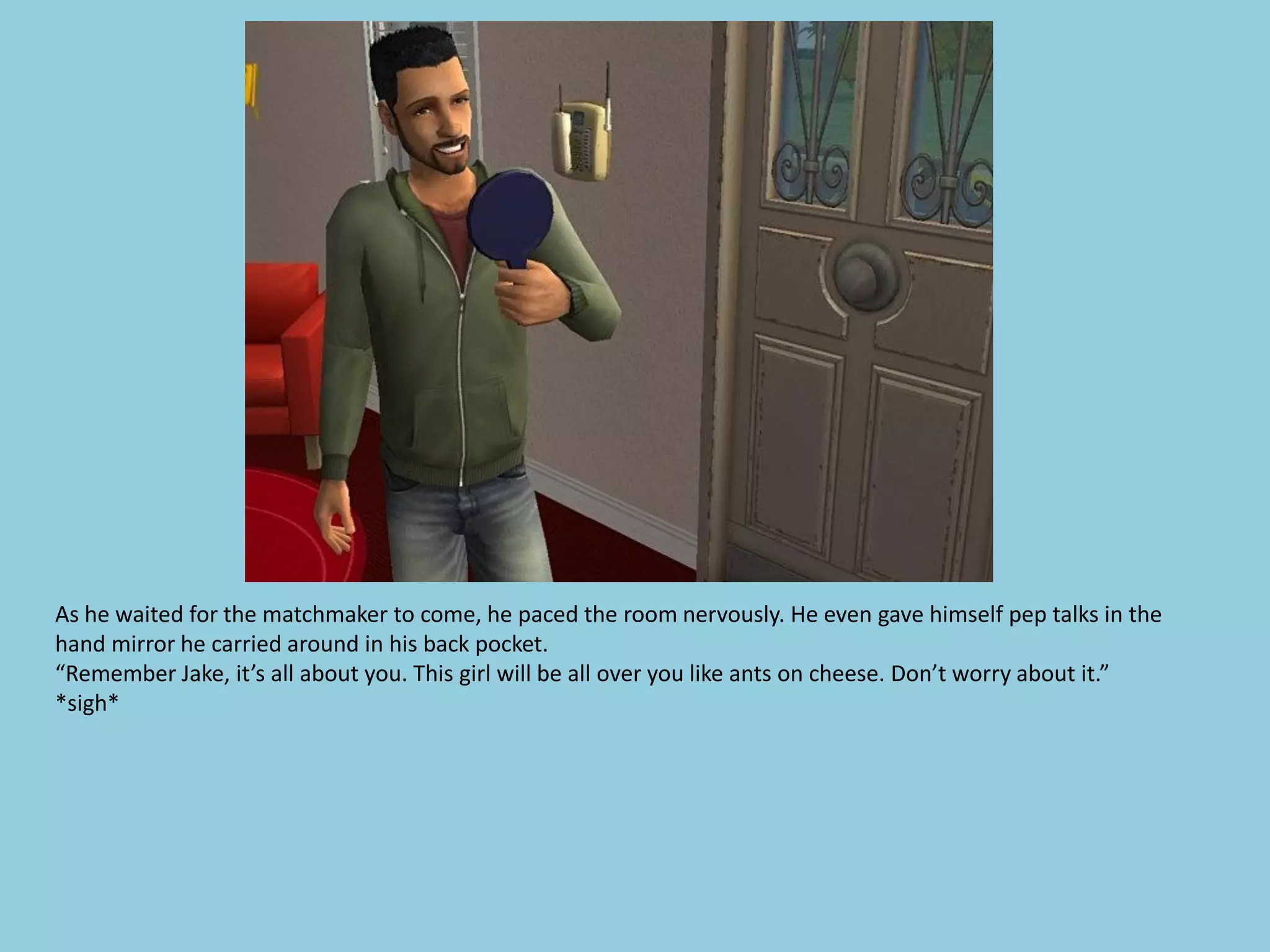 As he waited for the matchmaker to come, he paced the room nervously. He even gave himself pep talks in the
hand mirror he carried around in his back pocket.
“Remember Jake, it’s all about you. This girl will be all over you like ants on cheese. Don’t worry about it.”
*sigh*
 