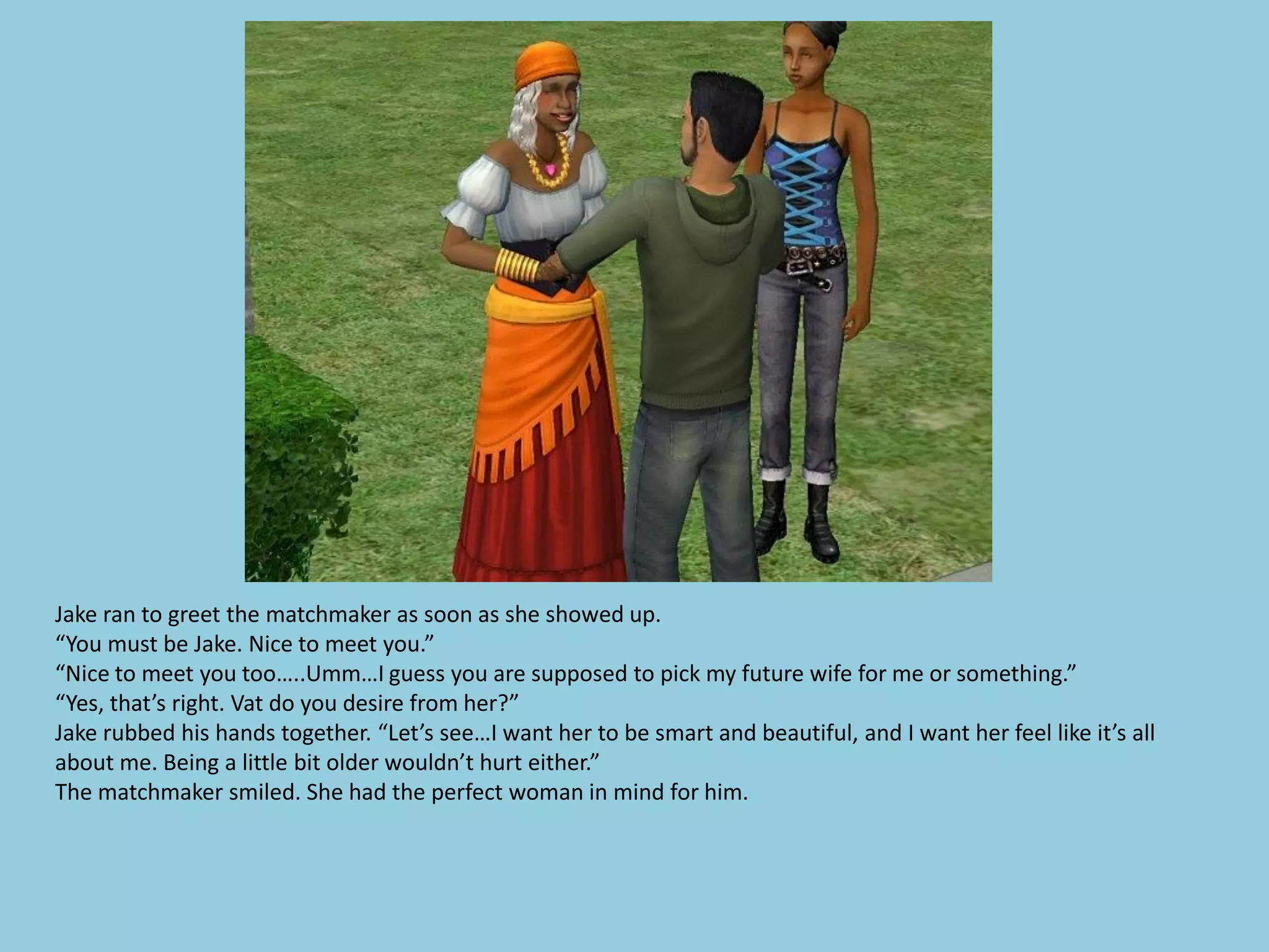 Jake ran to greet the matchmaker as soon as she showed up.
“You must be Jake. Nice to meet you.”
“Nice to meet you too…..Umm…I guess you are supposed to pick my future wife for me or something.”
“Yes, that’s right. Vat do you desire from her?”
Jake rubbed his hands together. “Let’s see…I want her to be smart and beautiful, and I want her feel like it’s all
about me. Being a little bit older wouldn’t hurt either.”
The matchmaker smiled. She had the perfect woman in mind for him.
 