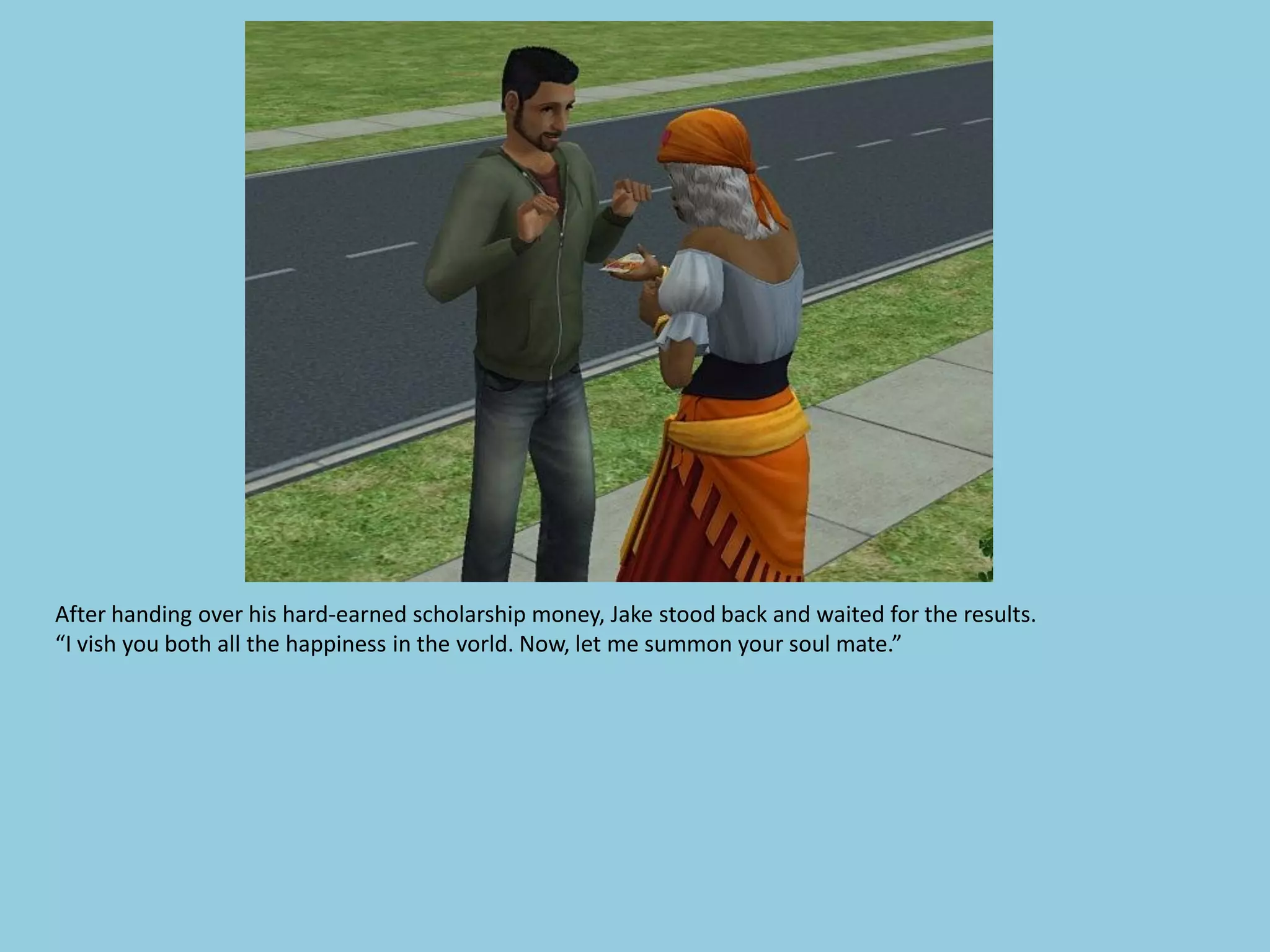 After handing over his hard-earned scholarship money, Jake stood back and waited for the results.
“I vish you both all the happiness in the vorld. Now, let me summon your soul mate.”
 