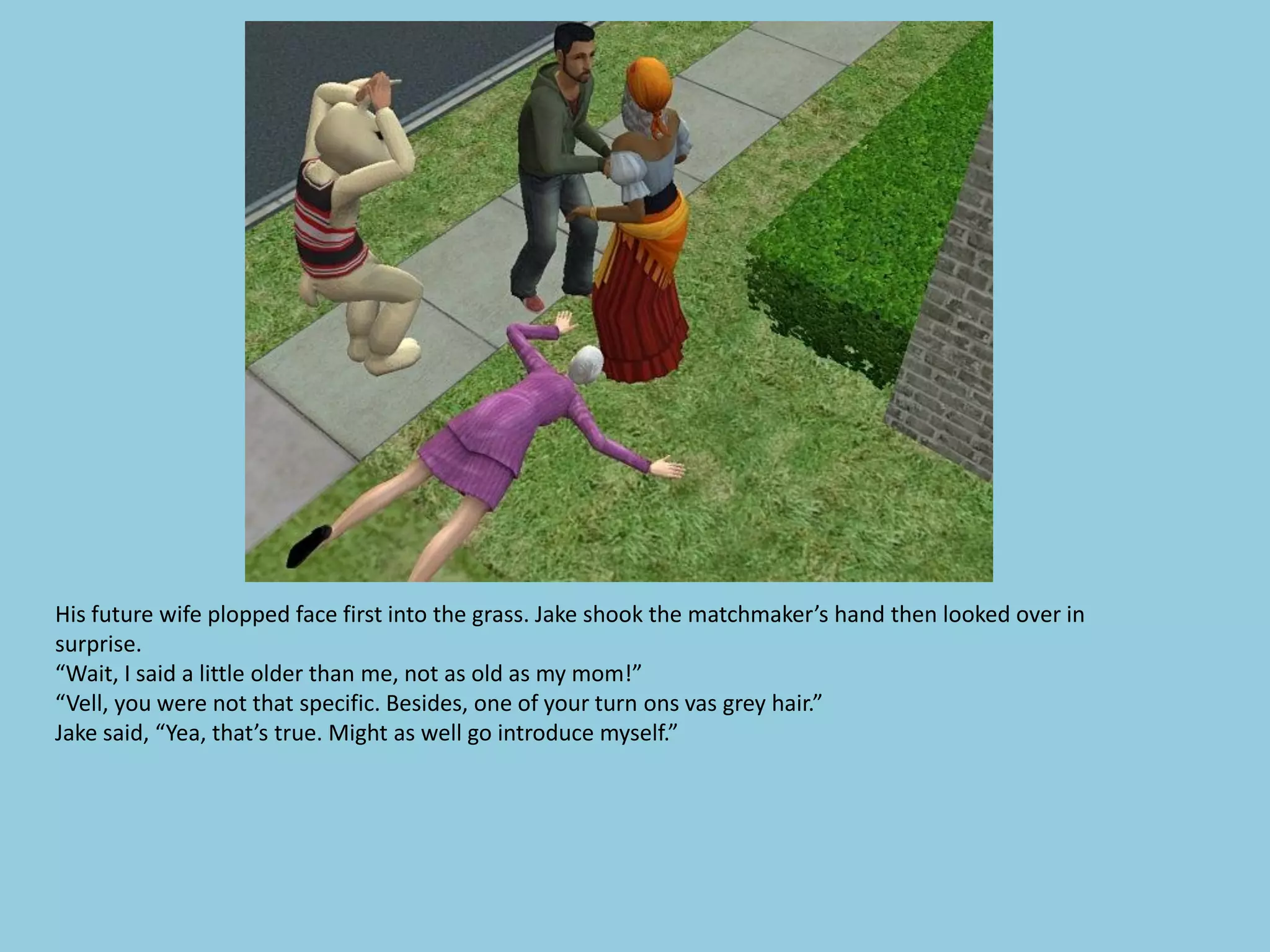 His future wife plopped face first into the grass. Jake shook the matchmaker’s hand then looked over in
surprise.
“Wait, I said a little older than me, not as old as my mom!”
“Vell, you were not that specific. Besides, one of your turn ons vas grey hair.”
Jake said, “Yea, that’s true. Might as well go introduce myself.”
 