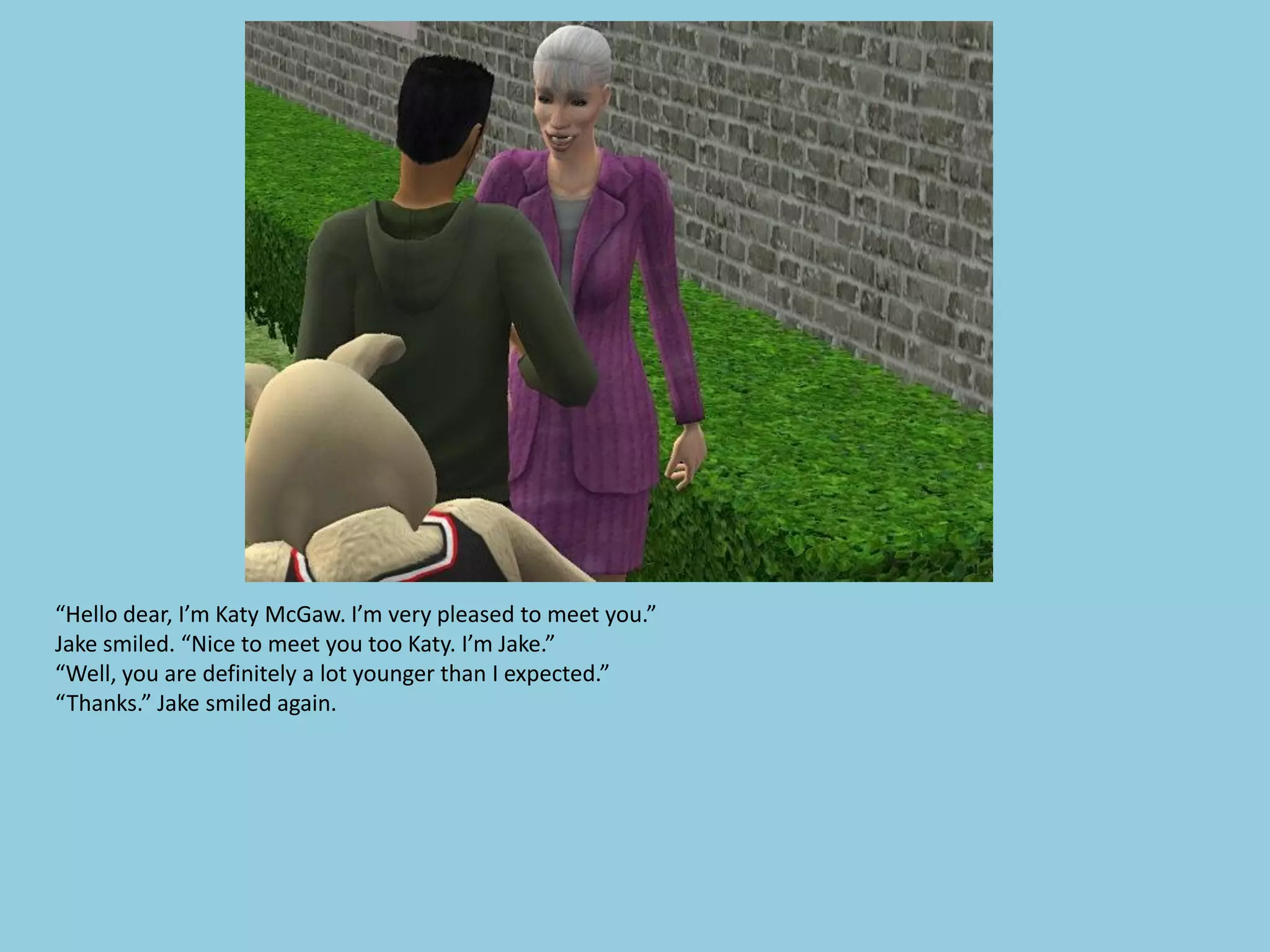 “Hello dear, I’m Katy McGaw. I’m very pleased to meet you.”
Jake smiled. “Nice to meet you too Katy. I’m Jake.”
“Well, you are definitely a lot younger than I expected.”
“Thanks.” Jake smiled again.
 