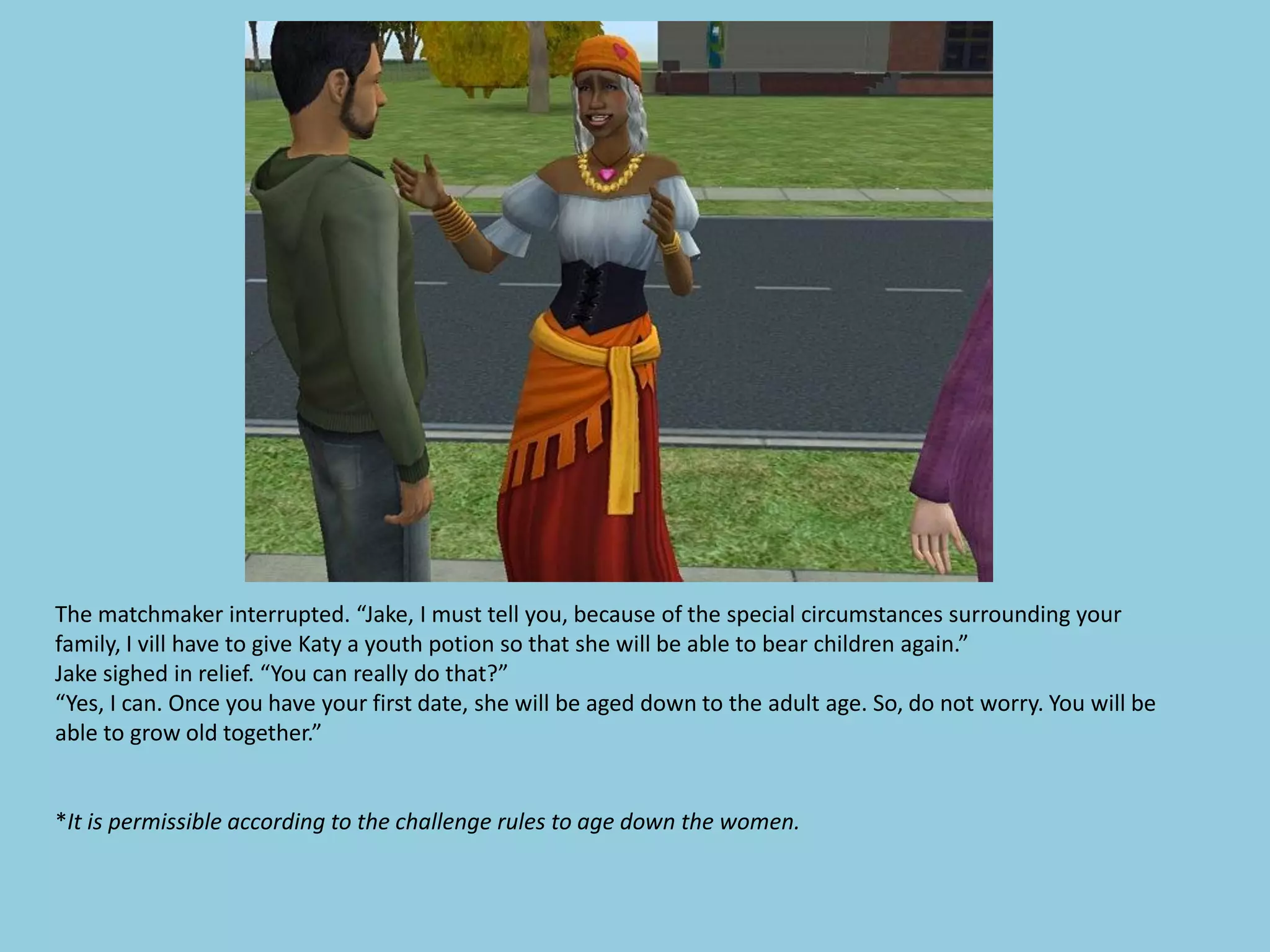The matchmaker interrupted. “Jake, I must tell you, because of the special circumstances surrounding your
family, I vill have to give Katy a youth potion so that she will be able to bear children again.”
Jake sighed in relief. “You can really do that?”
“Yes, I can. Once you have your first date, she will be aged down to the adult age. So, do not worry. You will be
able to grow old together.”


*It is permissible according to the challenge rules to age down the women.
 