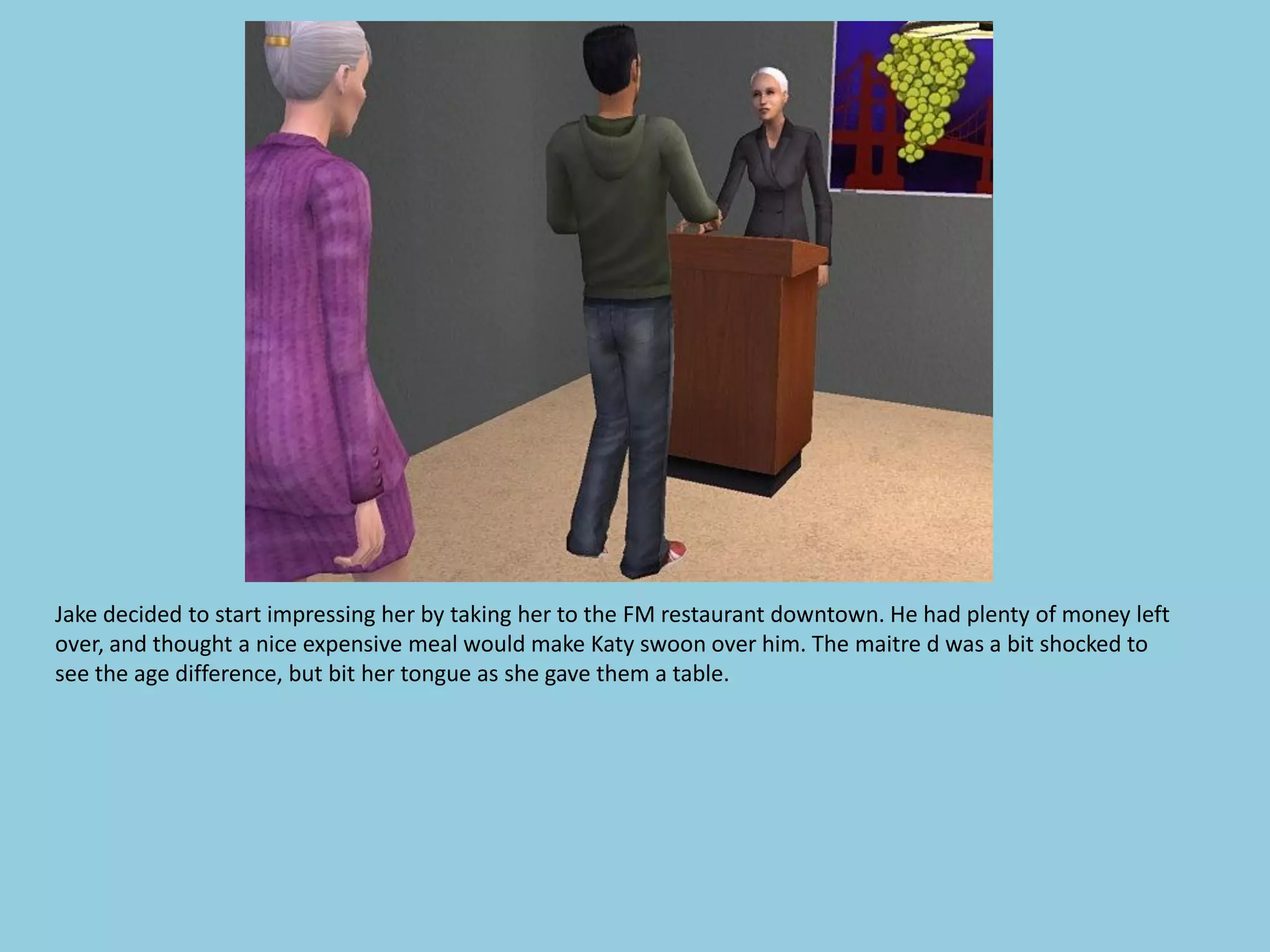 Jake decided to start impressing her by taking her to the FM restaurant downtown. He had plenty of money left
over, and thought a nice expensive meal would make Katy swoon over him. The maitre d was a bit shocked to
see the age difference, but bit her tongue as she gave them a table.
 