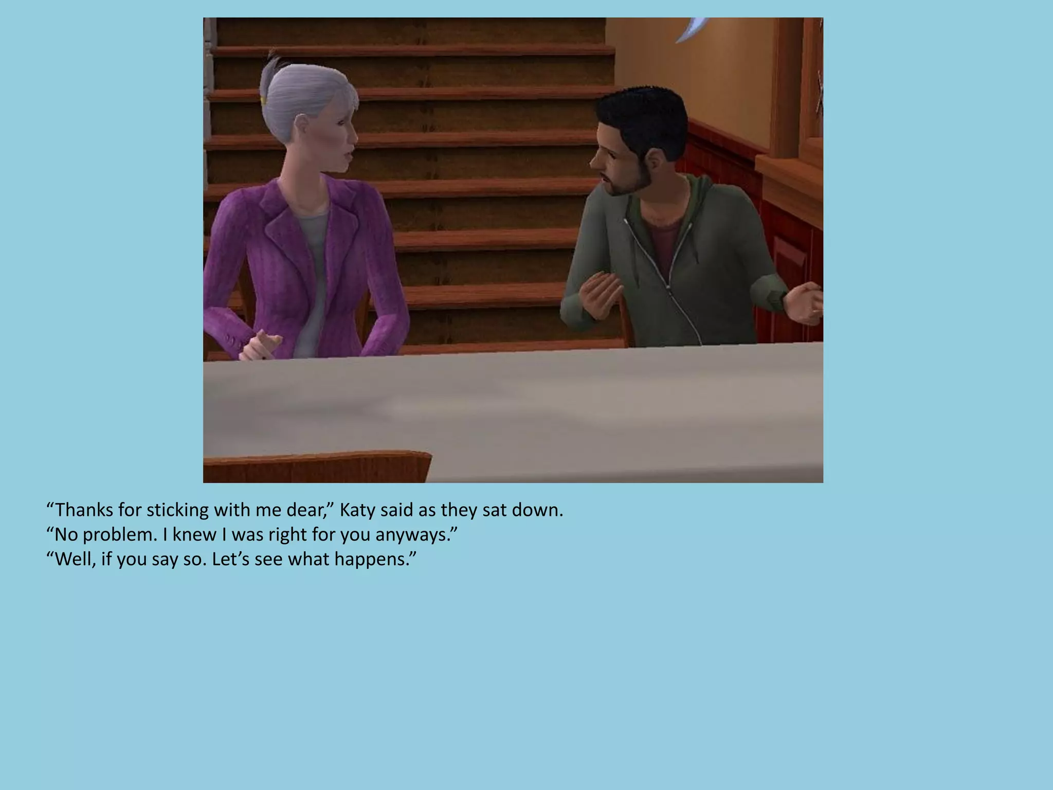 “Thanks for sticking with me dear,” Katy said as they sat down.
“No problem. I knew I was right for you anyways.”
“Well, if you say so. Let’s see what happens.”
 