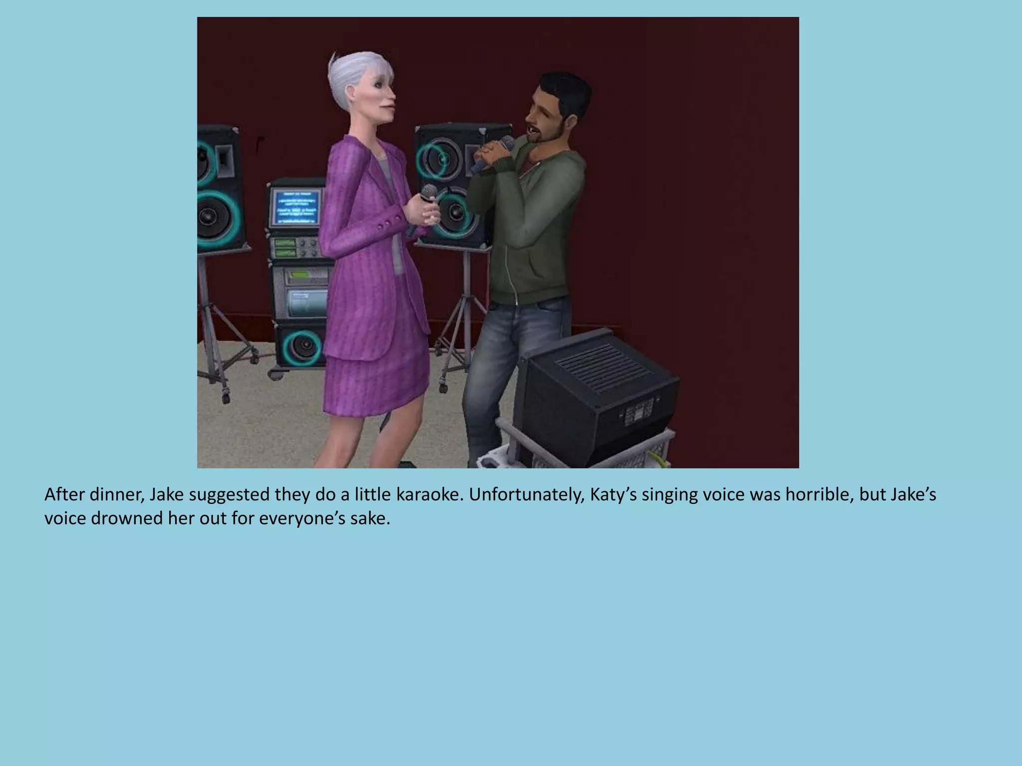 After dinner, Jake suggested they do a little karaoke. Unfortunately, Katy’s singing voice was horrible, but Jake’s
voice drowned her out for everyone’s sake.
 