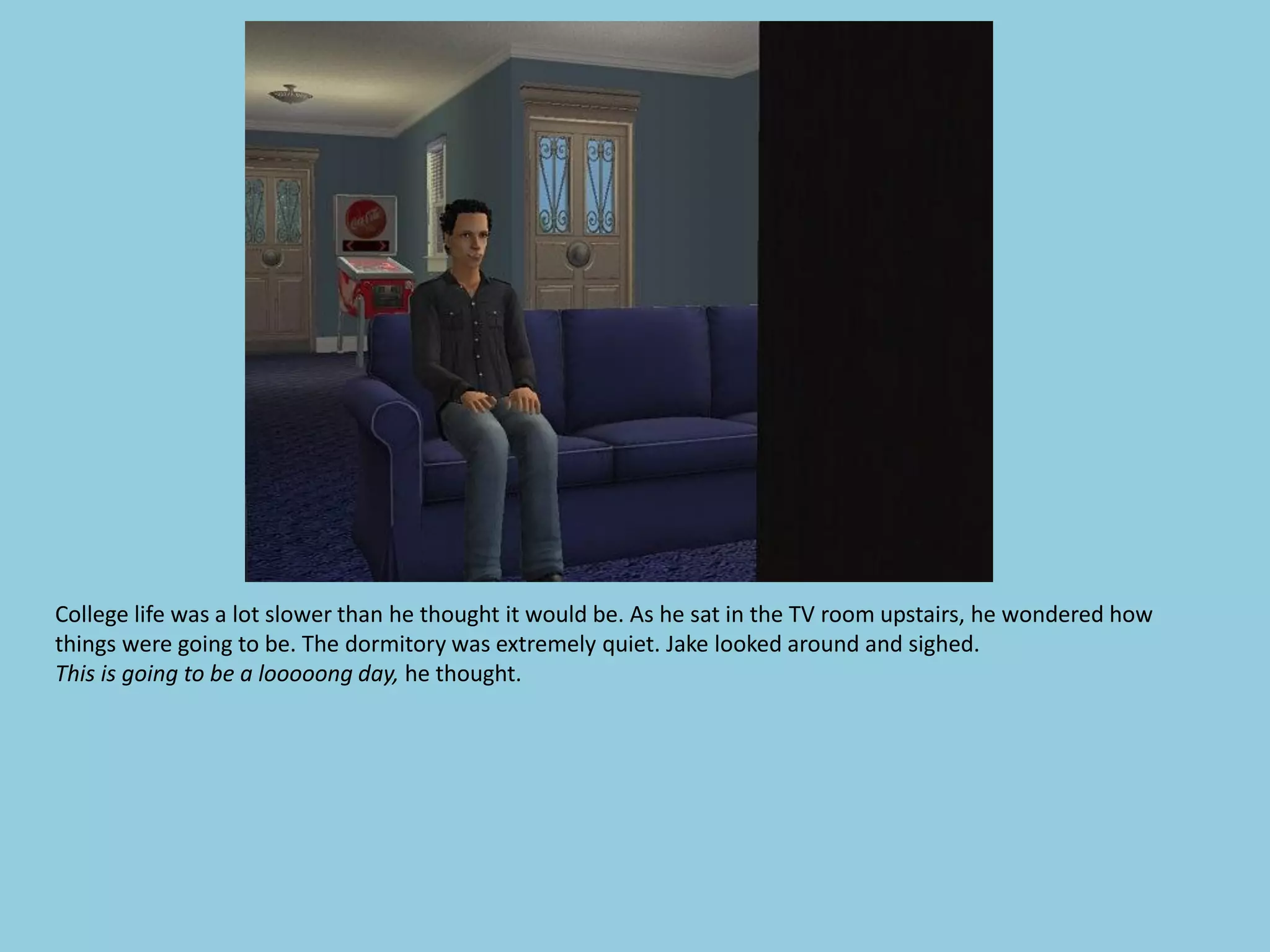 College life was a lot slower than he thought it would be. As he sat in the TV room upstairs, he wondered how
things were going to be. The dormitory was extremely quiet. Jake looked around and sighed.
This is going to be a looooong day, he thought.
 