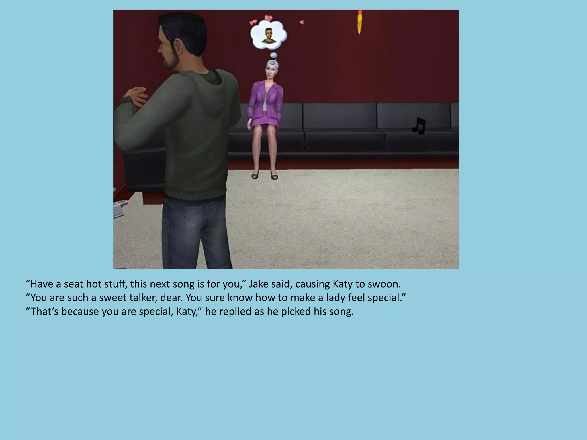 “Have a seat hot stuff, this next song is for you,” Jake said, causing Katy to swoon.
“You are such a sweet talker, dear. You sure know how to make a lady feel special.”
“That’s because you are special, Katy,” he replied as he picked his song.
 