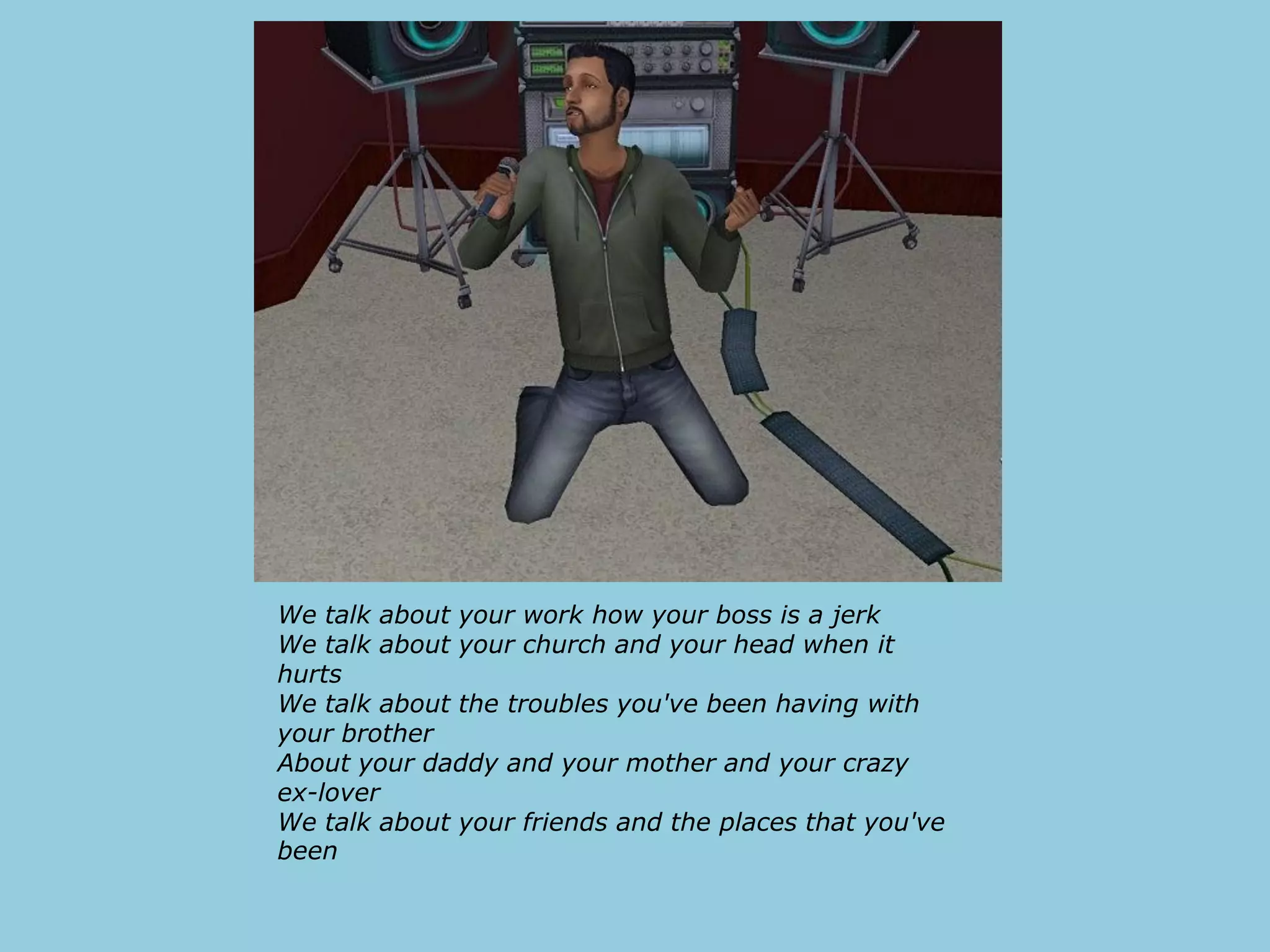 We talk about your work how your boss is a jerk
We talk about your church and your head when it
hurts
We talk about the troubles you've been having with
your brother
About your daddy and your mother and your crazy
ex-lover
We talk about your friends and the places that you've
been
 