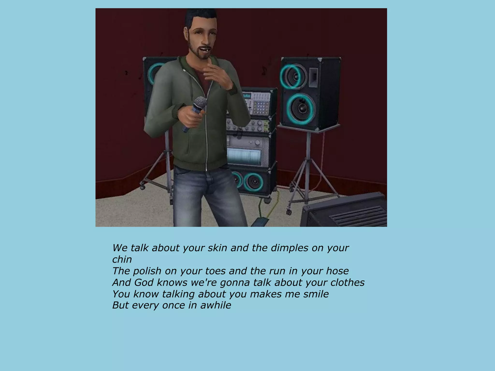 We talk about your skin and the dimples on your
chin
The polish on your toes and the run in your hose
And God knows we're gonna talk about your clothes
You know talking about you makes me smile
But every once in awhile
 