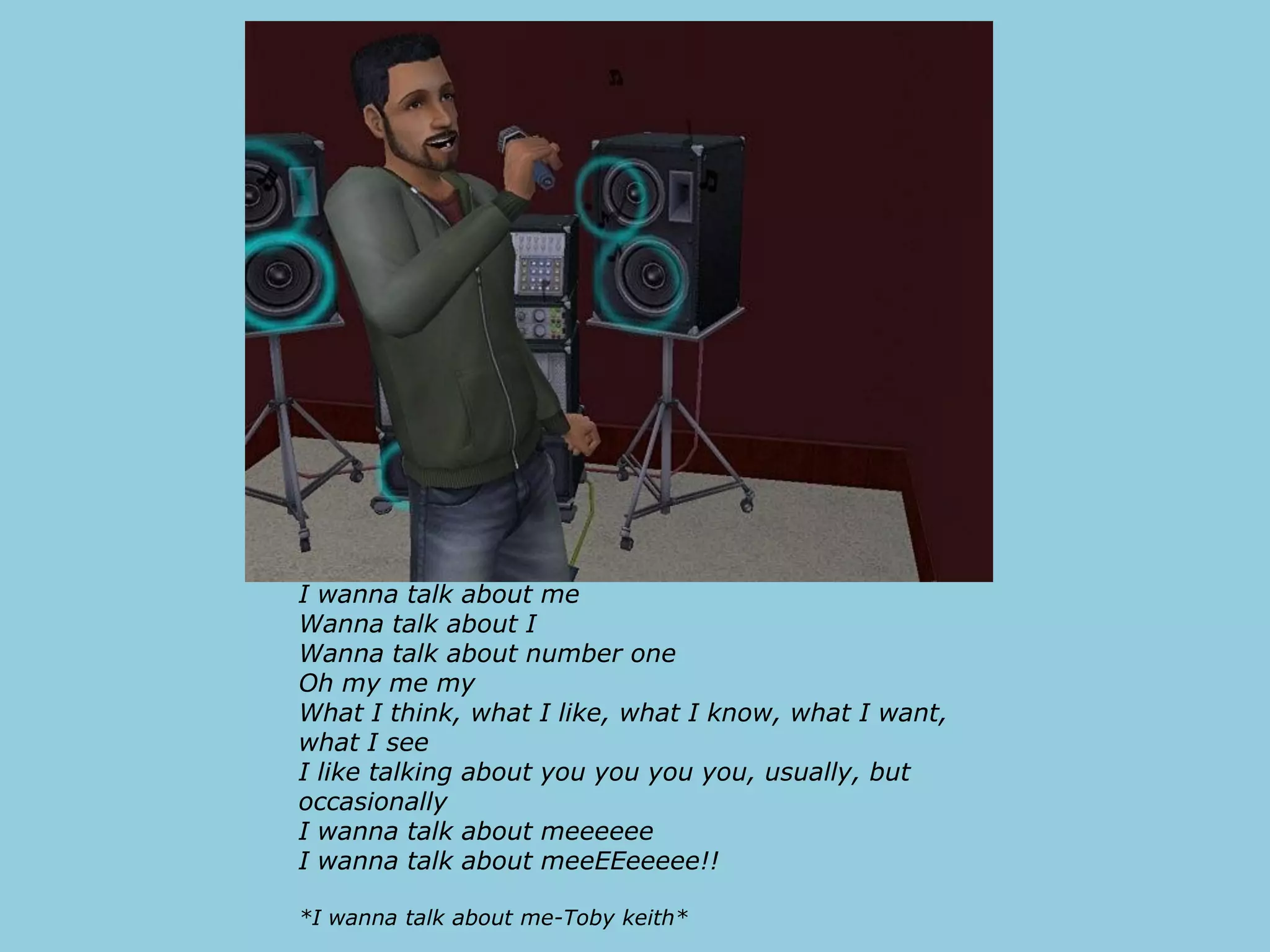 I wanna talk about me
Wanna talk about I
Wanna talk about number one
Oh my me my
What I think, what I like, what I know, what I want,
what I see
I like talking about you you you you, usually, but
occasionally
I wanna talk about meeeeee
I wanna talk about meeEEeeeee!!

*I wanna talk about me-Toby keith*
 