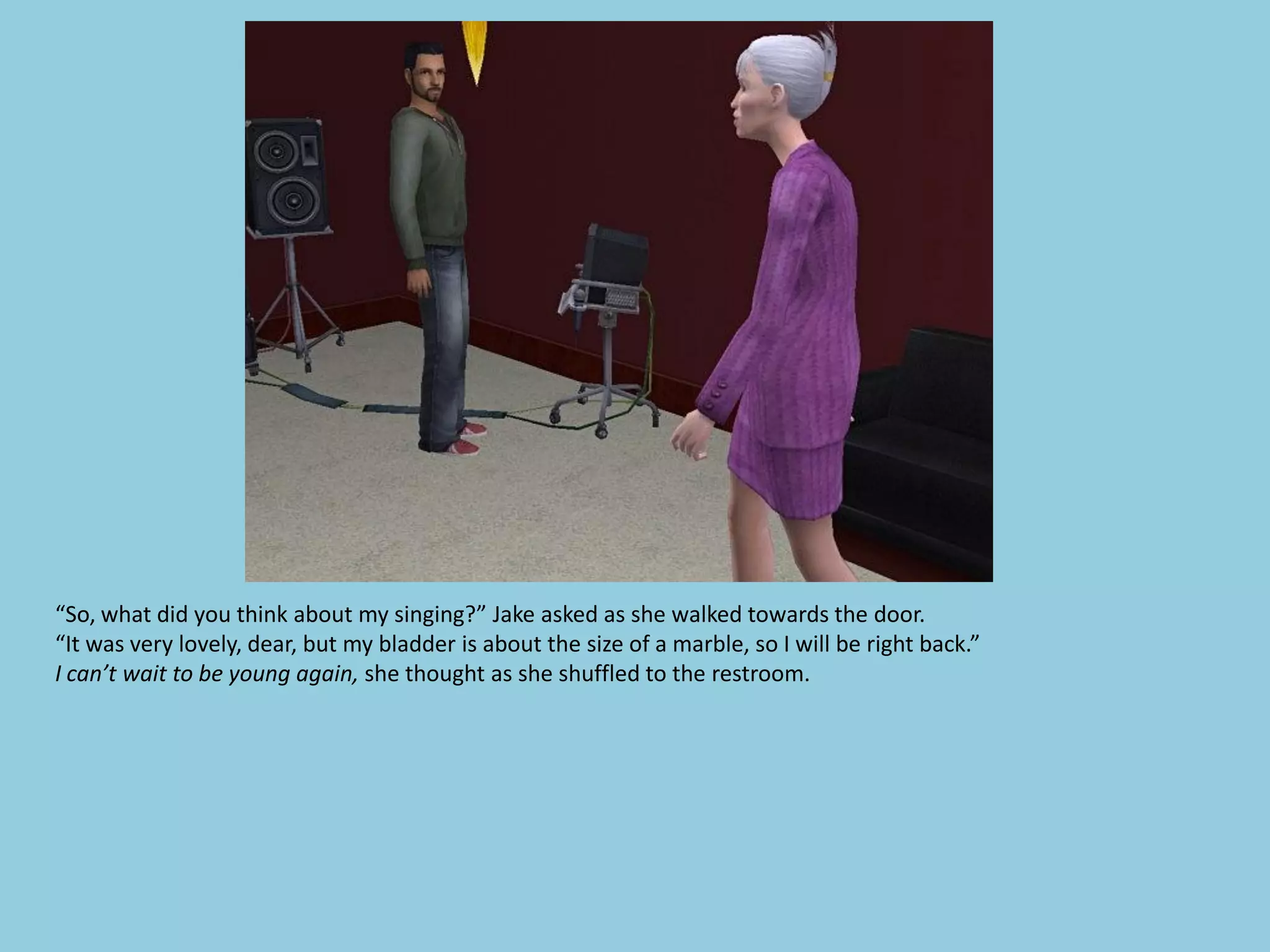 “So, what did you think about my singing?” Jake asked as she walked towards the door.
“It was very lovely, dear, but my bladder is about the size of a marble, so I will be right back.”
I can’t wait to be young again, she thought as she shuffled to the restroom.
 