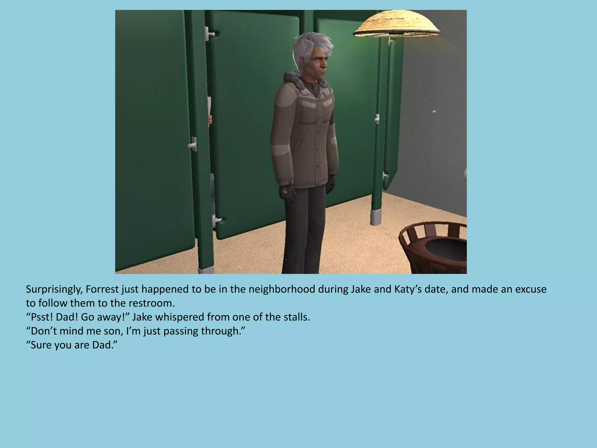Surprisingly, Forrest just happened to be in the neighborhood during Jake and Katy’s date, and made an excuse
to follow them to the restroom.
“Psst! Dad! Go away!” Jake whispered from one of the stalls.
“Don’t mind me son, I’m just passing through.”
“Sure you are Dad.”
 