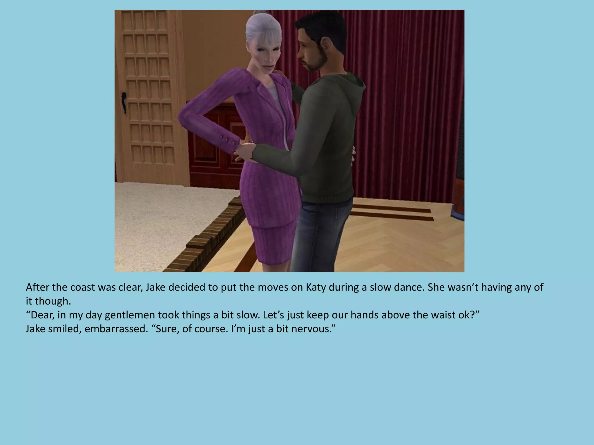 After the coast was clear, Jake decided to put the moves on Katy during a slow dance. She wasn’t having any of
it though.
“Dear, in my day gentlemen took things a bit slow. Let’s just keep our hands above the waist ok?”
Jake smiled, embarrassed. “Sure, of course. I’m just a bit nervous.”
 