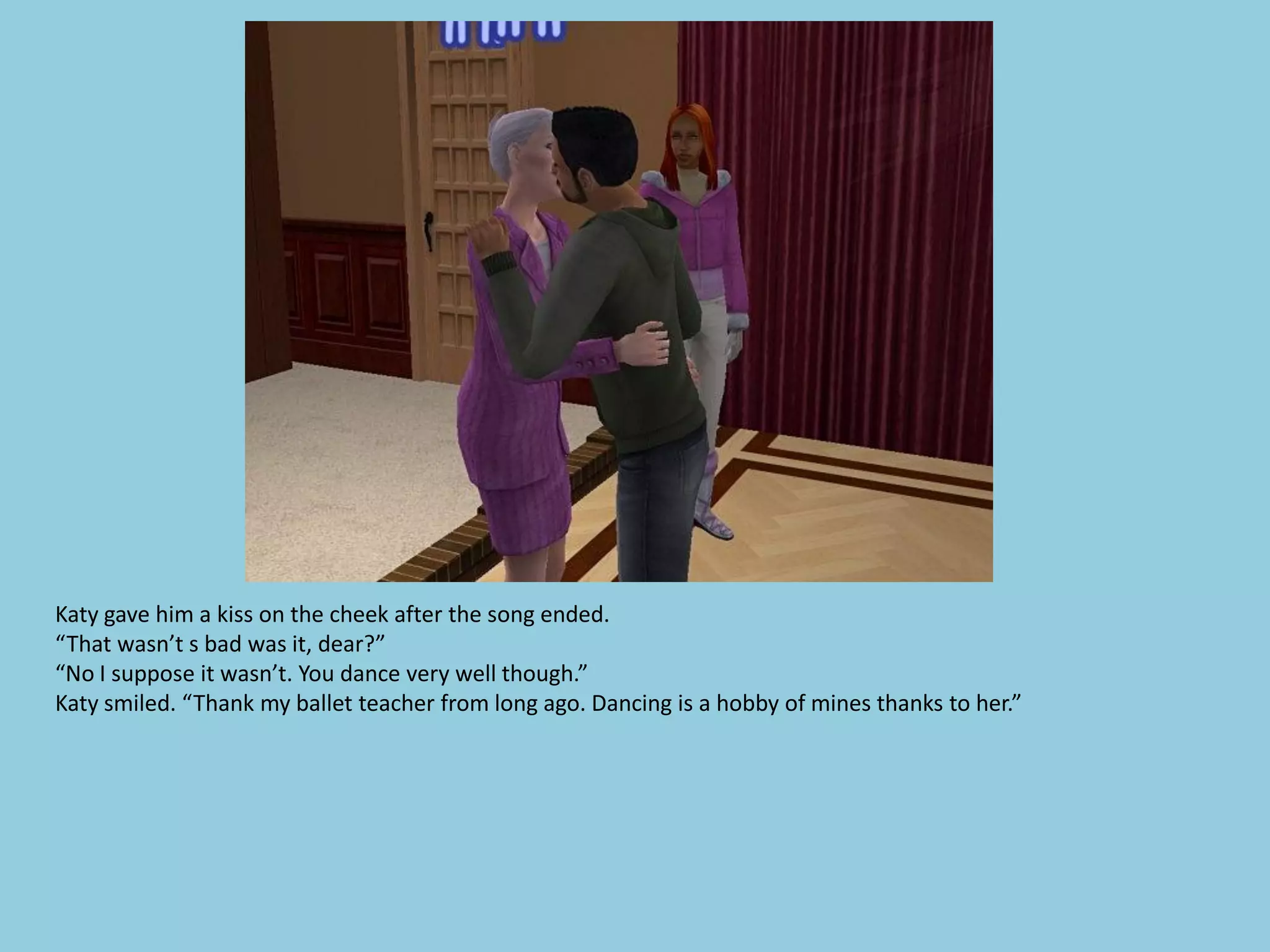 Katy gave him a kiss on the cheek after the song ended.
“That wasn’t s bad was it, dear?”
“No I suppose it wasn’t. You dance very well though.”
Katy smiled. “Thank my ballet teacher from long ago. Dancing is a hobby of mines thanks to her.”
 