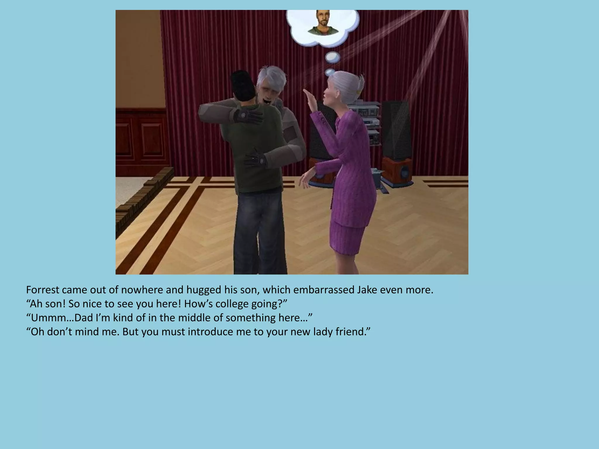 Forrest came out of nowhere and hugged his son, which embarrassed Jake even more.
“Ah son! So nice to see you here! How’s college going?”
“Ummm…Dad I’m kind of in the middle of something here…”
“Oh don’t mind me. But you must introduce me to your new lady friend.”
 