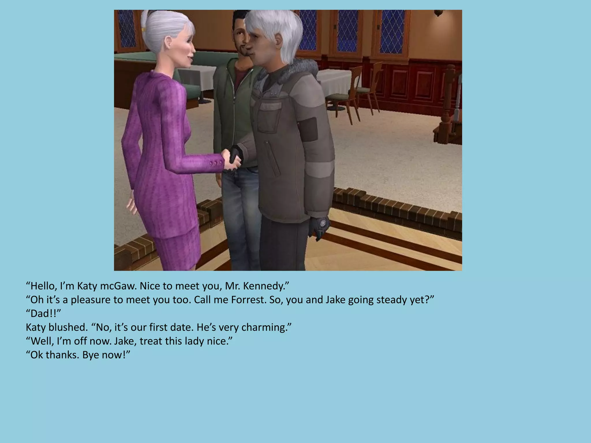 “Hello, I’m Katy mcGaw. Nice to meet you, Mr. Kennedy.”
“Oh it’s a pleasure to meet you too. Call me Forrest. So, you and Jake going steady yet?”
“Dad!!”
Katy blushed. “No, it’s our first date. He’s very charming.”
“Well, I’m off now. Jake, treat this lady nice.”
“Ok thanks. Bye now!”
 
