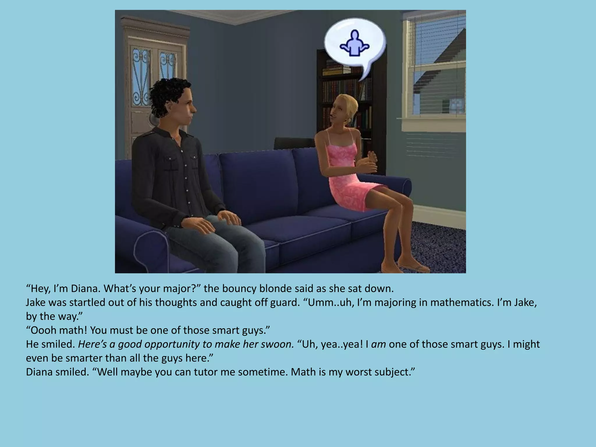 “Hey, I’m Diana. What’s your major?” the bouncy blonde said as she sat down.
Jake was startled out of his thoughts and caught off guard. “Umm..uh, I’m majoring in mathematics. I’m Jake,
by the way.”
“Oooh math! You must be one of those smart guys.”
He smiled. Here’s a good opportunity to make her swoon. “Uh, yea..yea! I am one of those smart guys. I might
even be smarter than all the guys here.”
Diana smiled. “Well maybe you can tutor me sometime. Math is my worst subject.”
 