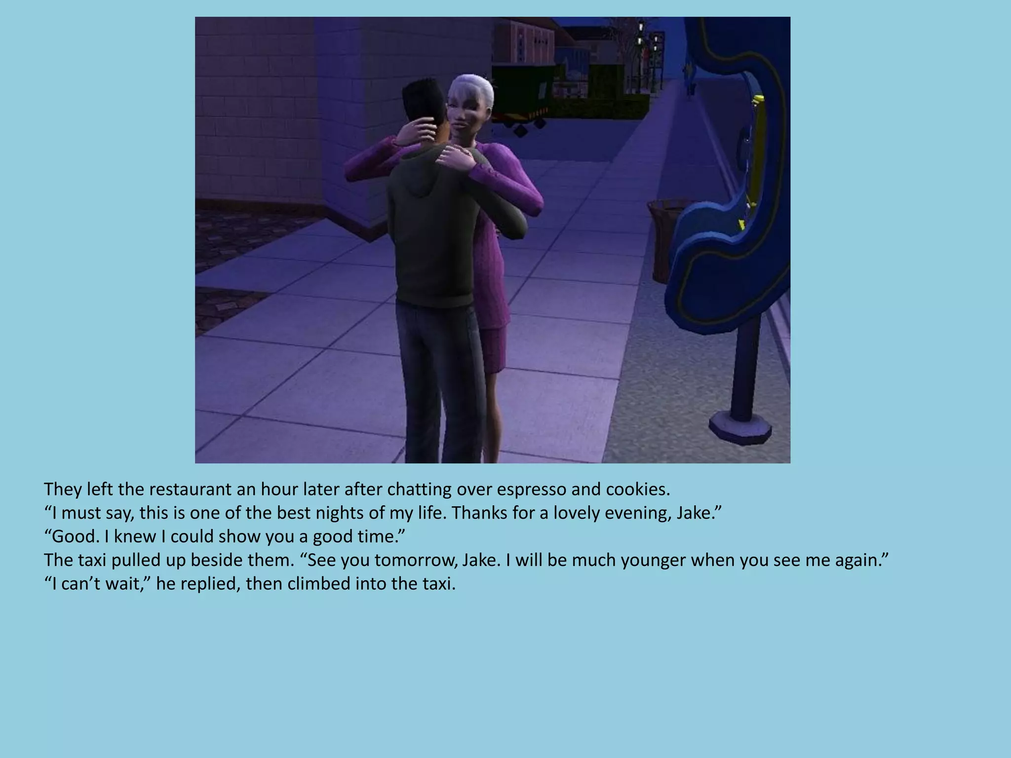 They left the restaurant an hour later after chatting over espresso and cookies.
“I must say, this is one of the best nights of my life. Thanks for a lovely evening, Jake.”
“Good. I knew I could show you a good time.”
The taxi pulled up beside them. “See you tomorrow, Jake. I will be much younger when you see me again.”
“I can’t wait,” he replied, then climbed into the taxi.
 