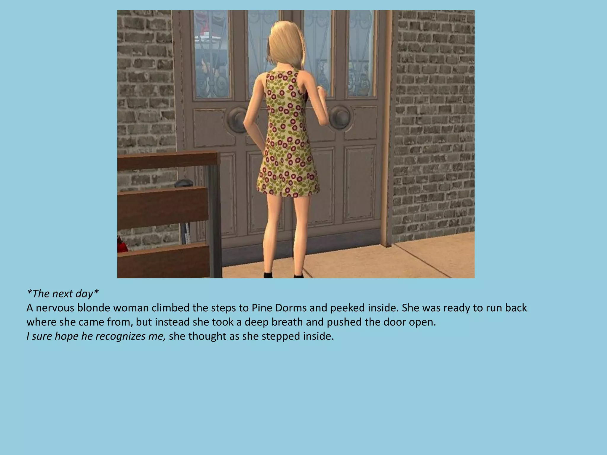 *The next day*
A nervous blonde woman climbed the steps to Pine Dorms and peeked inside. She was ready to run back
where she came from, but instead she took a deep breath and pushed the door open.
I sure hope he recognizes me, she thought as she stepped inside.
 