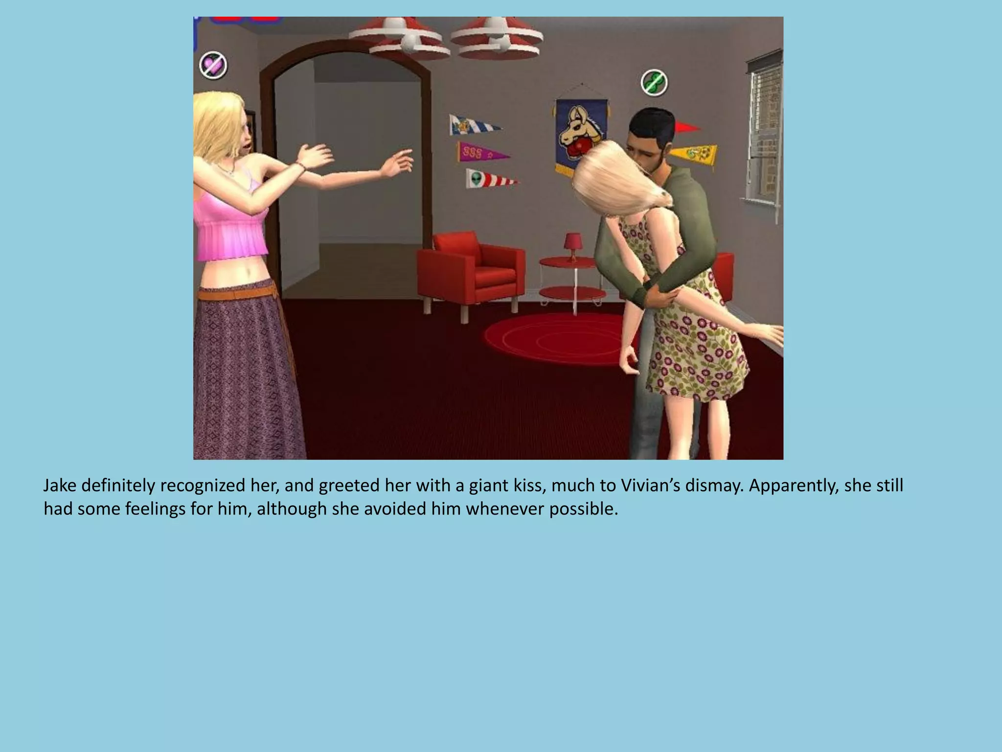 Jake definitely recognized her, and greeted her with a giant kiss, much to Vivian’s dismay. Apparently, she still
had some feelings for him, although she avoided him whenever possible.
 