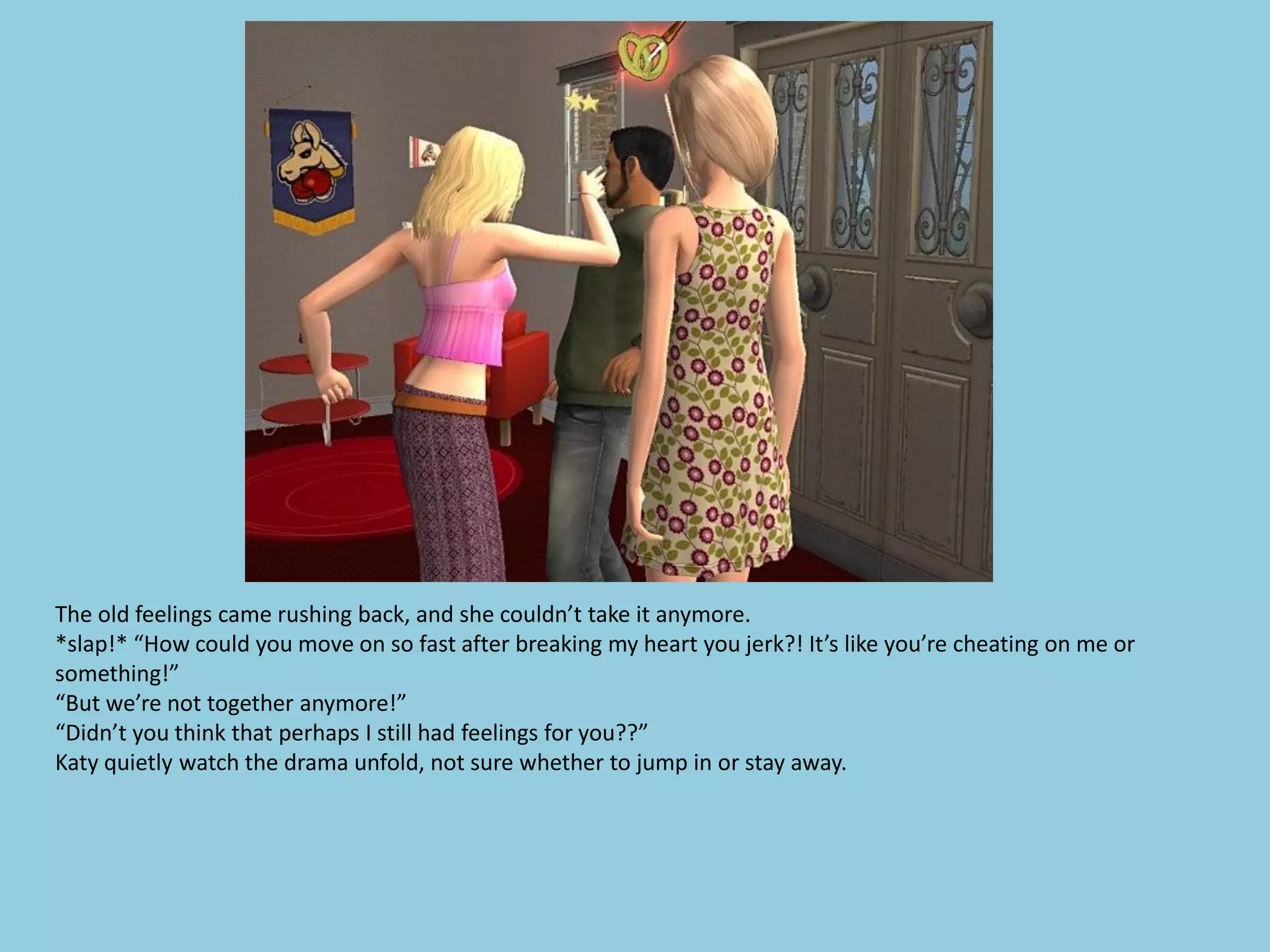 The old feelings came rushing back, and she couldn’t take it anymore.
*slap!* “How could you move on so fast after breaking my heart you jerk?! It’s like you’re cheating on me or
something!”
“But we’re not together anymore!”
“Didn’t you think that perhaps I still had feelings for you??”
Katy quietly watch the drama unfold, not sure whether to jump in or stay away.
 