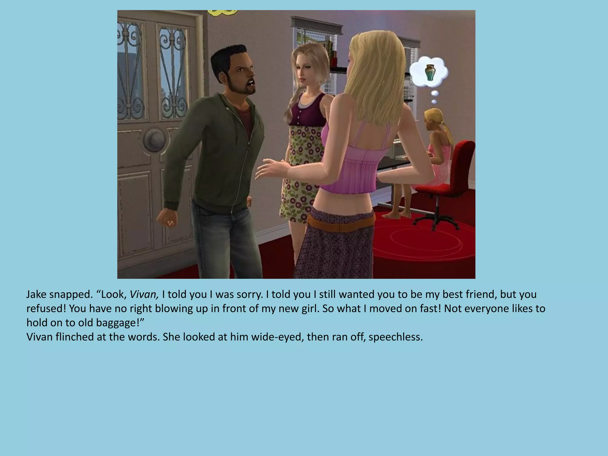 Jake snapped. “Look, Vivan, I told you I was sorry. I told you I still wanted you to be my best friend, but you
refused! You have no right blowing up in front of my new girl. So what I moved on fast! Not everyone likes to
hold on to old baggage!”
Vivan flinched at the words. She looked at him wide-eyed, then ran off, speechless.
 