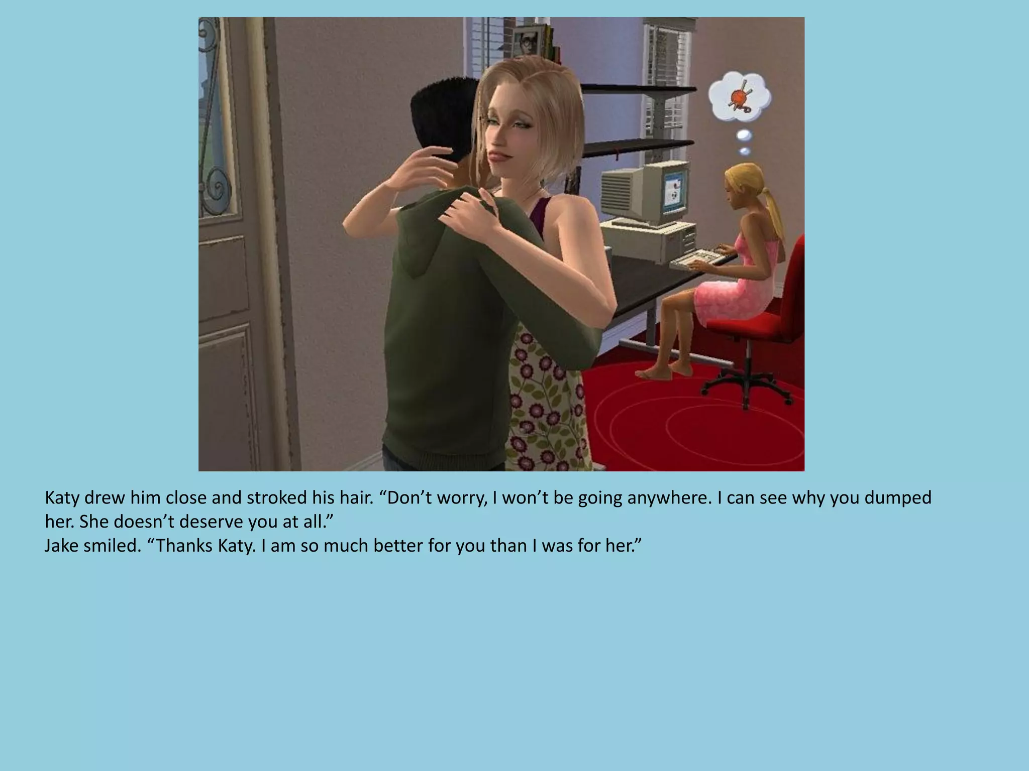 Katy drew him close and stroked his hair. “Don’t worry, I won’t be going anywhere. I can see why you dumped
her. She doesn’t deserve you at all.”
Jake smiled. “Thanks Katy. I am so much better for you than I was for her.”
 