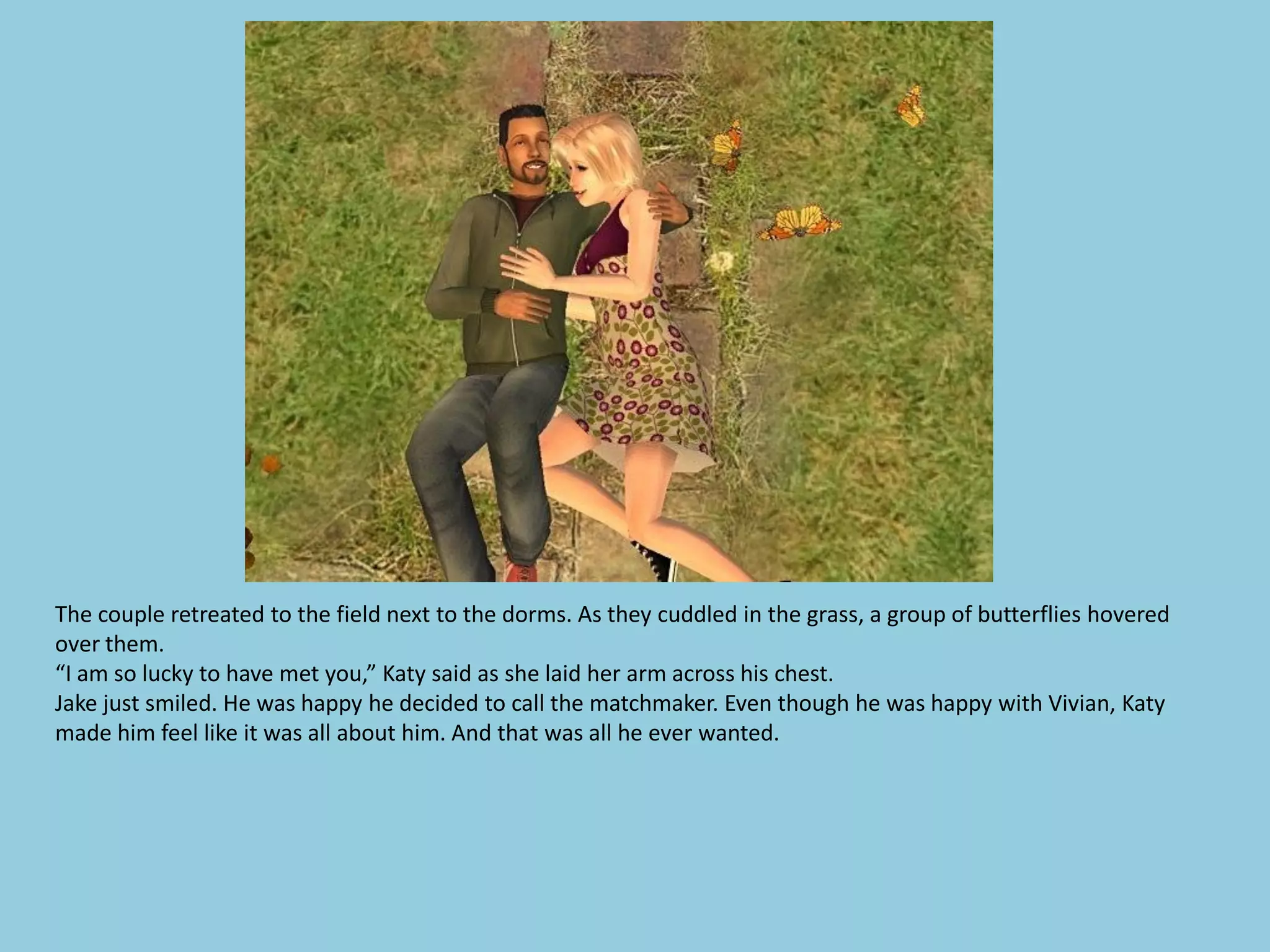The couple retreated to the field next to the dorms. As they cuddled in the grass, a group of butterflies hovered
over them.
“I am so lucky to have met you,” Katy said as she laid her arm across his chest.
Jake just smiled. He was happy he decided to call the matchmaker. Even though he was happy with Vivian, Katy
made him feel like it was all about him. And that was all he ever wanted.
 