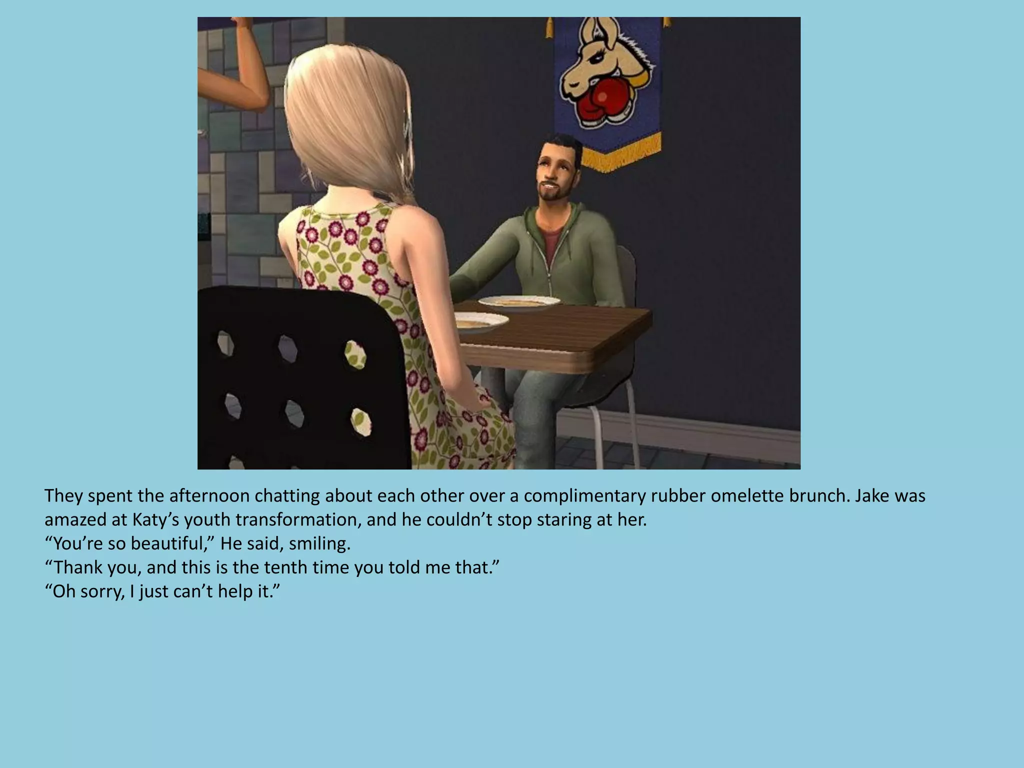 They spent the afternoon chatting about each other over a complimentary rubber omelette brunch. Jake was
amazed at Katy’s youth transformation, and he couldn’t stop staring at her.
“You’re so beautiful,” He said, smiling.
“Thank you, and this is the tenth time you told me that.”
“Oh sorry, I just can’t help it.”
 
