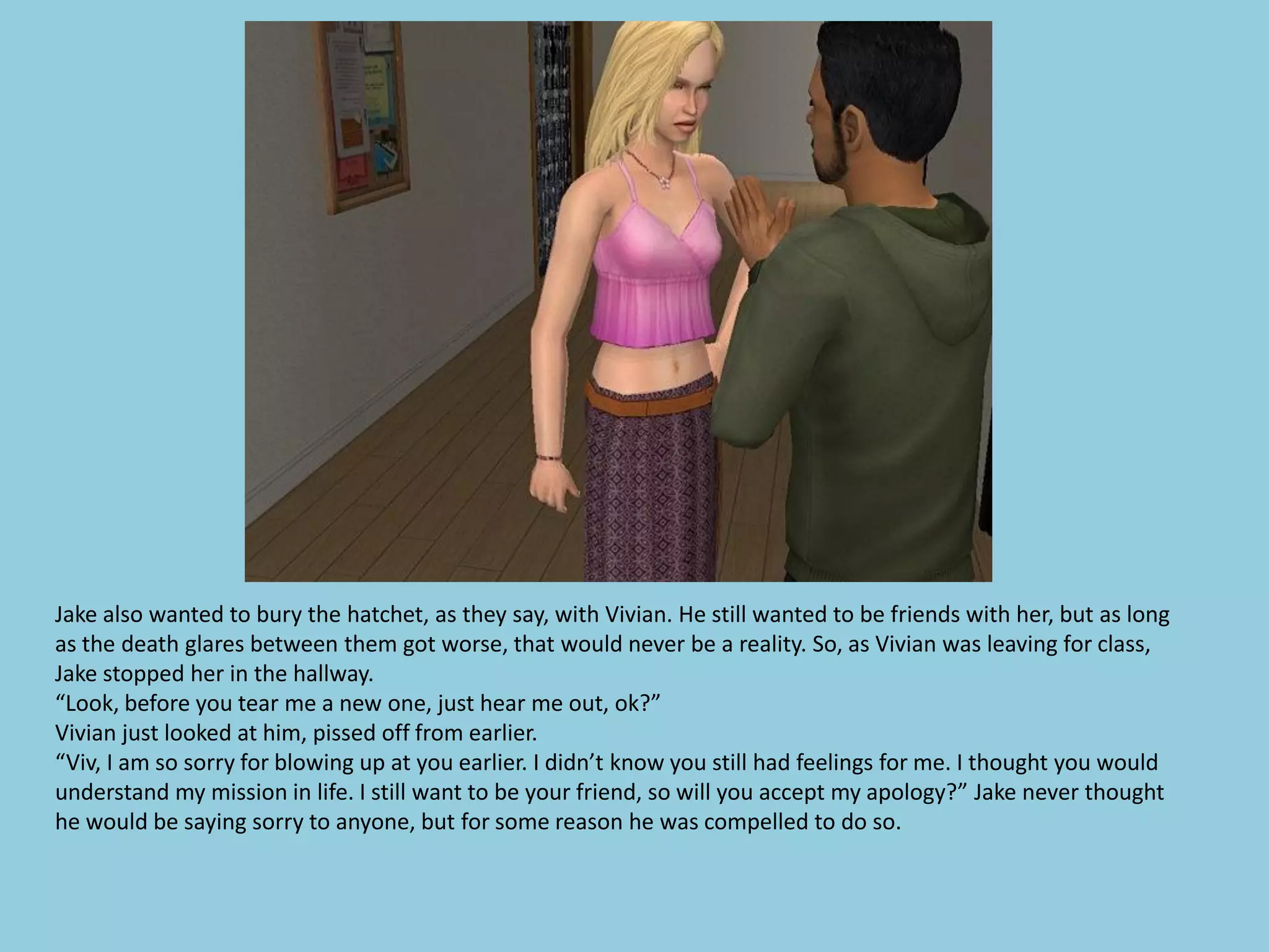 Jake also wanted to bury the hatchet, as they say, with Vivian. He still wanted to be friends with her, but as long
as the death glares between them got worse, that would never be a reality. So, as Vivian was leaving for class,
Jake stopped her in the hallway.
“Look, before you tear me a new one, just hear me out, ok?”
Vivian just looked at him, pissed off from earlier.
“Viv, I am so sorry for blowing up at you earlier. I didn’t know you still had feelings for me. I thought you would
understand my mission in life. I still want to be your friend, so will you accept my apology?” Jake never thought
he would be saying sorry to anyone, but for some reason he was compelled to do so.
 