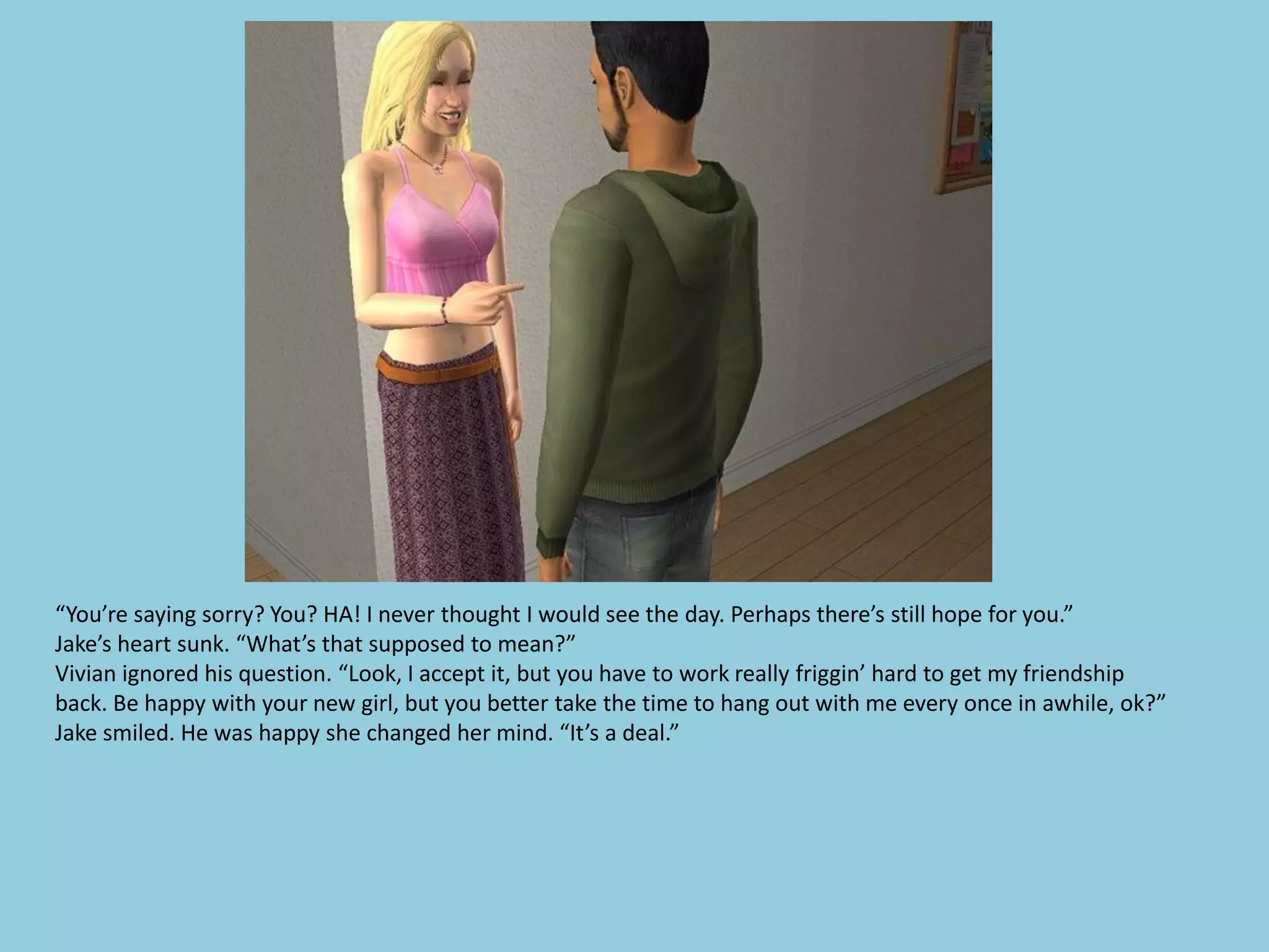 “You’re saying sorry? You? HA! I never thought I would see the day. Perhaps there’s still hope for you.”
Jake’s heart sunk. “What’s that supposed to mean?”
Vivian ignored his question. “Look, I accept it, but you have to work really friggin’ hard to get my friendship
back. Be happy with your new girl, but you better take the time to hang out with me every once in awhile, ok?”
Jake smiled. He was happy she changed her mind. “It’s a deal.”
 