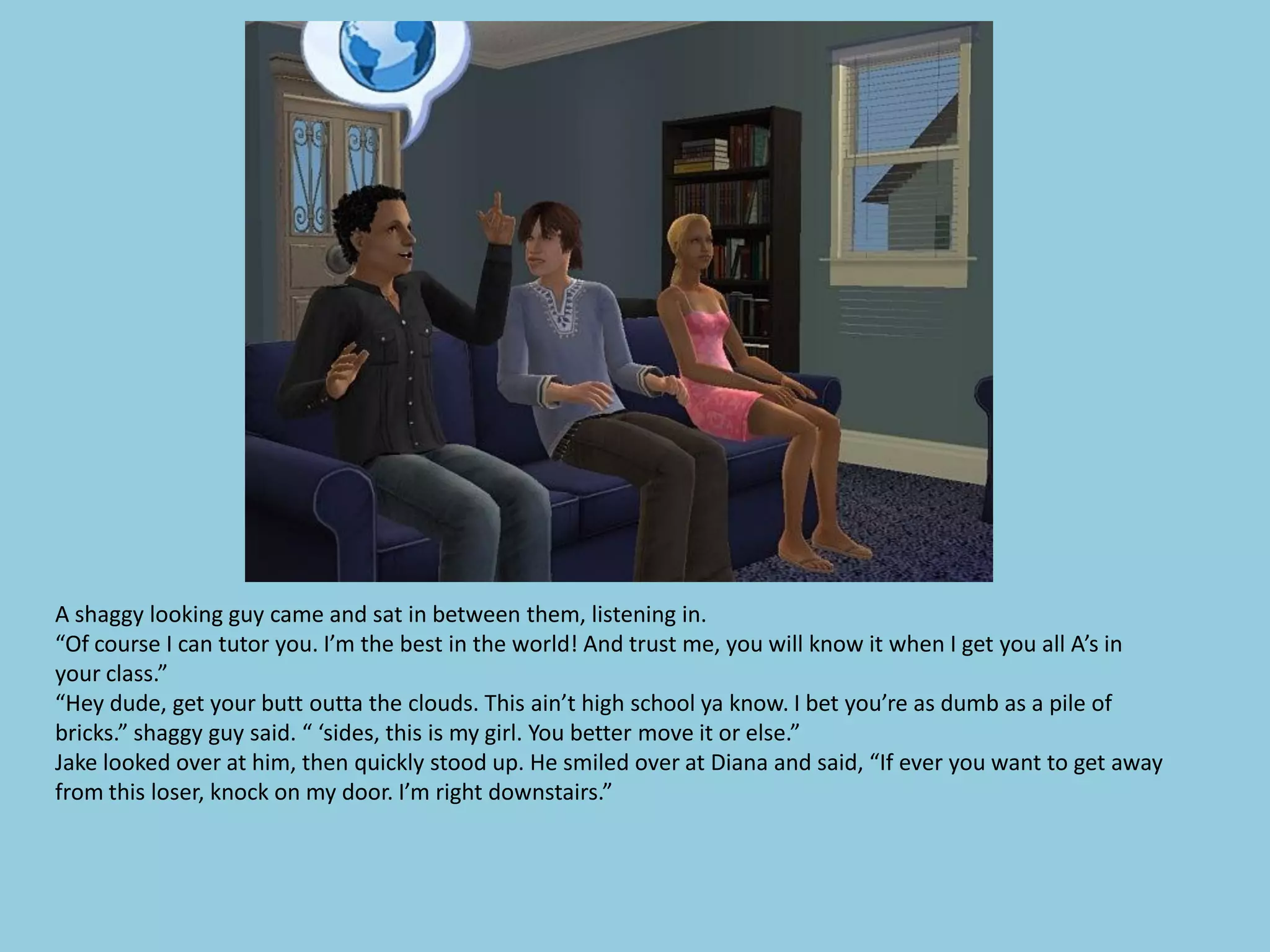 A shaggy looking guy came and sat in between them, listening in.
“Of course I can tutor you. I’m the best in the world! And trust me, you will know it when I get you all A’s in
your class.”
“Hey dude, get your butt outta the clouds. This ain’t high school ya know. I bet you’re as dumb as a pile of
bricks.” shaggy guy said. “ ‘sides, this is my girl. You better move it or else.”
Jake looked over at him, then quickly stood up. He smiled over at Diana and said, “If ever you want to get away
from this loser, knock on my door. I’m right downstairs.”
 