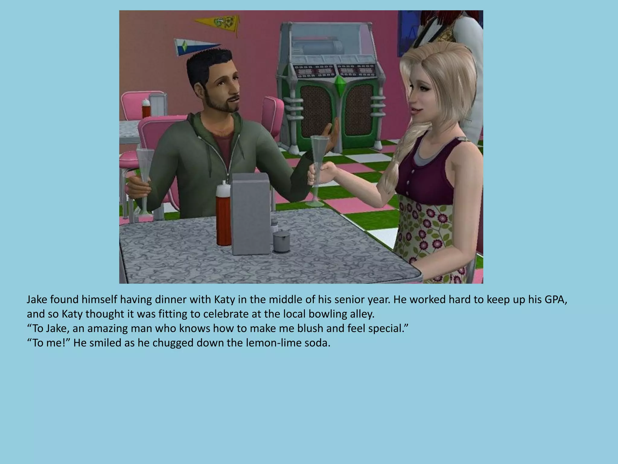 Jake found himself having dinner with Katy in the middle of his senior year. He worked hard to keep up his GPA,
and so Katy thought it was fitting to celebrate at the local bowling alley.
“To Jake, an amazing man who knows how to make me blush and feel special.”
“To me!” He smiled as he chugged down the lemon-lime soda.
 