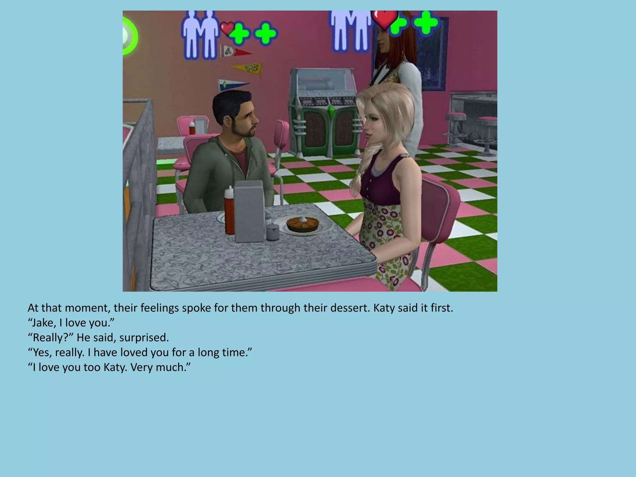 At that moment, their feelings spoke for them through their dessert. Katy said it first.
“Jake, I love you.”
“Really?” He said, surprised.
“Yes, really. I have loved you for a long time.”
“I love you too Katy. Very much.”
 