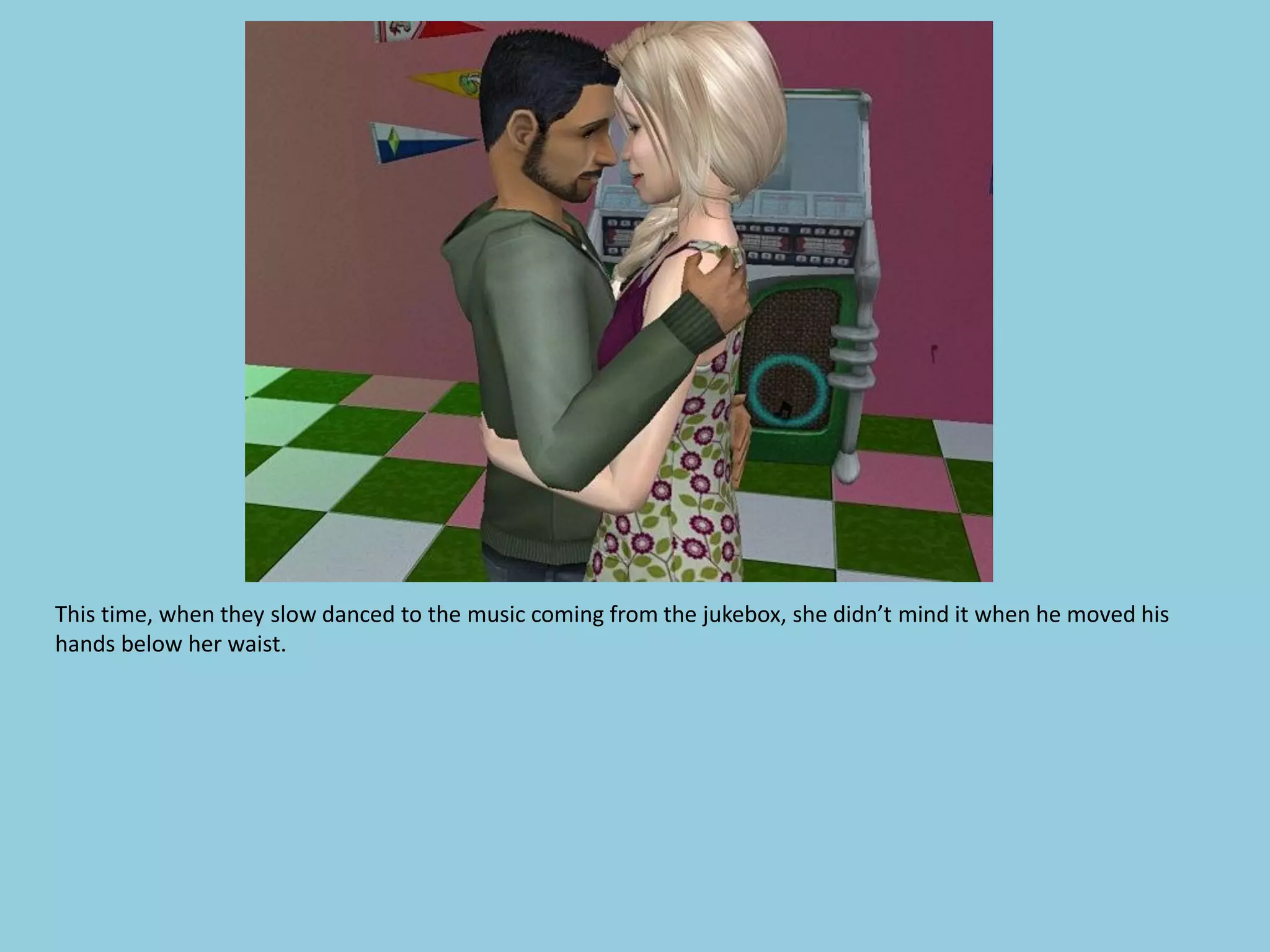 This time, when they slow danced to the music coming from the jukebox, she didn’t mind it when he moved his
hands below her waist.
 