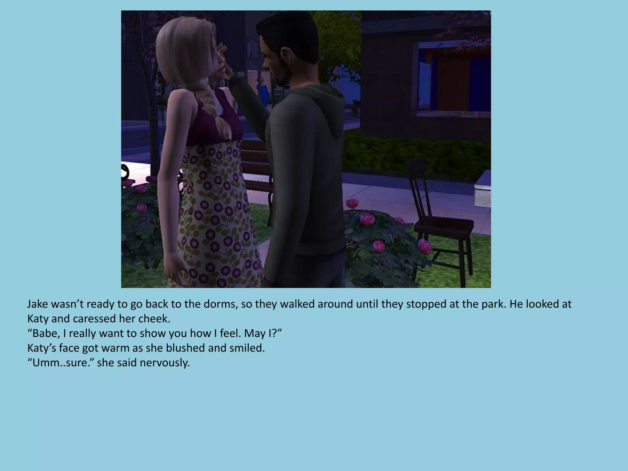 Jake wasn’t ready to go back to the dorms, so they walked around until they stopped at the park. He looked at
Katy and caressed her cheek.
“Babe, I really want to show you how I feel. May I?”
Katy’s face got warm as she blushed and smiled.
“Umm..sure.” she said nervously.
 