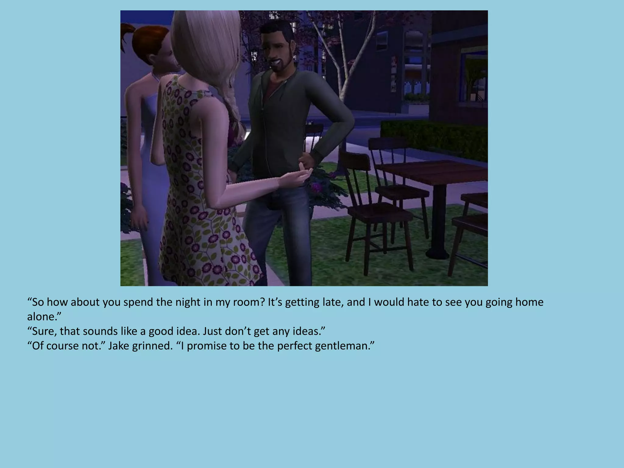 “So how about you spend the night in my room? It’s getting late, and I would hate to see you going home
alone.”
“Sure, that sounds like a good idea. Just don’t get any ideas.”
“Of course not.” Jake grinned. “I promise to be the perfect gentleman.”
 