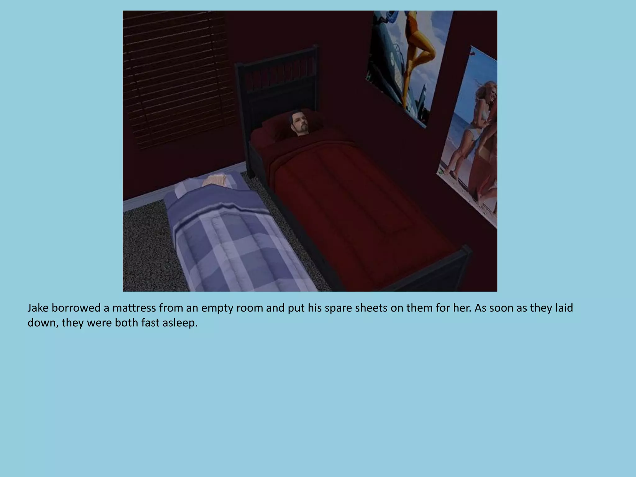 Jake borrowed a mattress from an empty room and put his spare sheets on them for her. As soon as they laid
down, they were both fast asleep.
 
