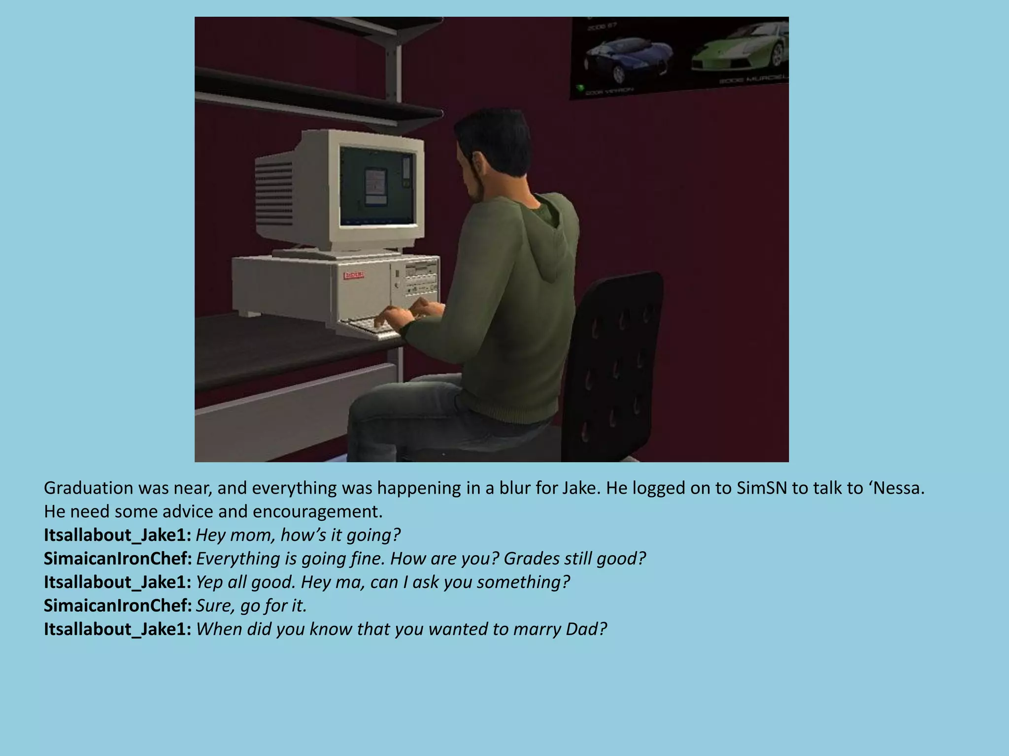 Graduation was near, and everything was happening in a blur for Jake. He logged on to SimSN to talk to ‘Nessa.
He need some advice and encouragement.
Itsallabout_Jake1: Hey mom, how’s it going?
SimaicanIronChef: Everything is going fine. How are you? Grades still good?
Itsallabout_Jake1: Yep all good. Hey ma, can I ask you something?
SimaicanIronChef: Sure, go for it.
Itsallabout_Jake1: When did you know that you wanted to marry Dad?
 