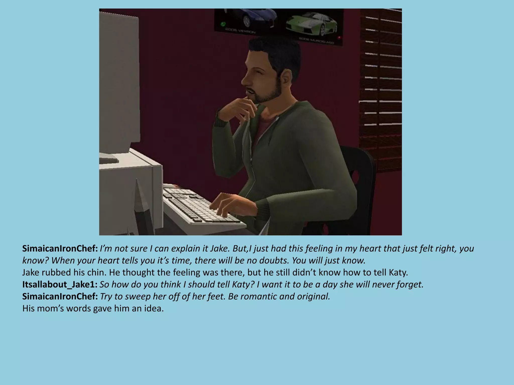 SimaicanIronChef: I’m not sure I can explain it Jake. But,I just had this feeling in my heart that just felt right, you
know? When your heart tells you it’s time, there will be no doubts. You will just know.
Jake rubbed his chin. He thought the feeling was there, but he still didn’t know how to tell Katy.
Itsallabout_Jake1: So how do you think I should tell Katy? I want it to be a day she will never forget.
SimaicanIronChef: Try to sweep her off of her feet. Be romantic and original.
His mom’s words gave him an idea.
 