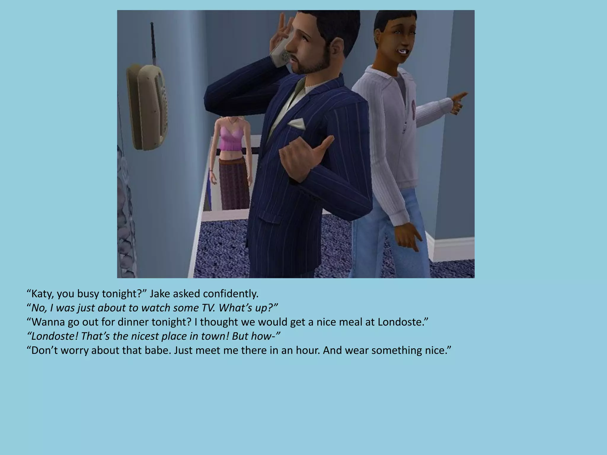 “Katy, you busy tonight?” Jake asked confidently.
“No, I was just about to watch some TV. What’s up?”
“Wanna go out for dinner tonight? I thought we would get a nice meal at Londoste.”
“Londoste! That’s the nicest place in town! But how-”
“Don’t worry about that babe. Just meet me there in an hour. And wear something nice.”
 