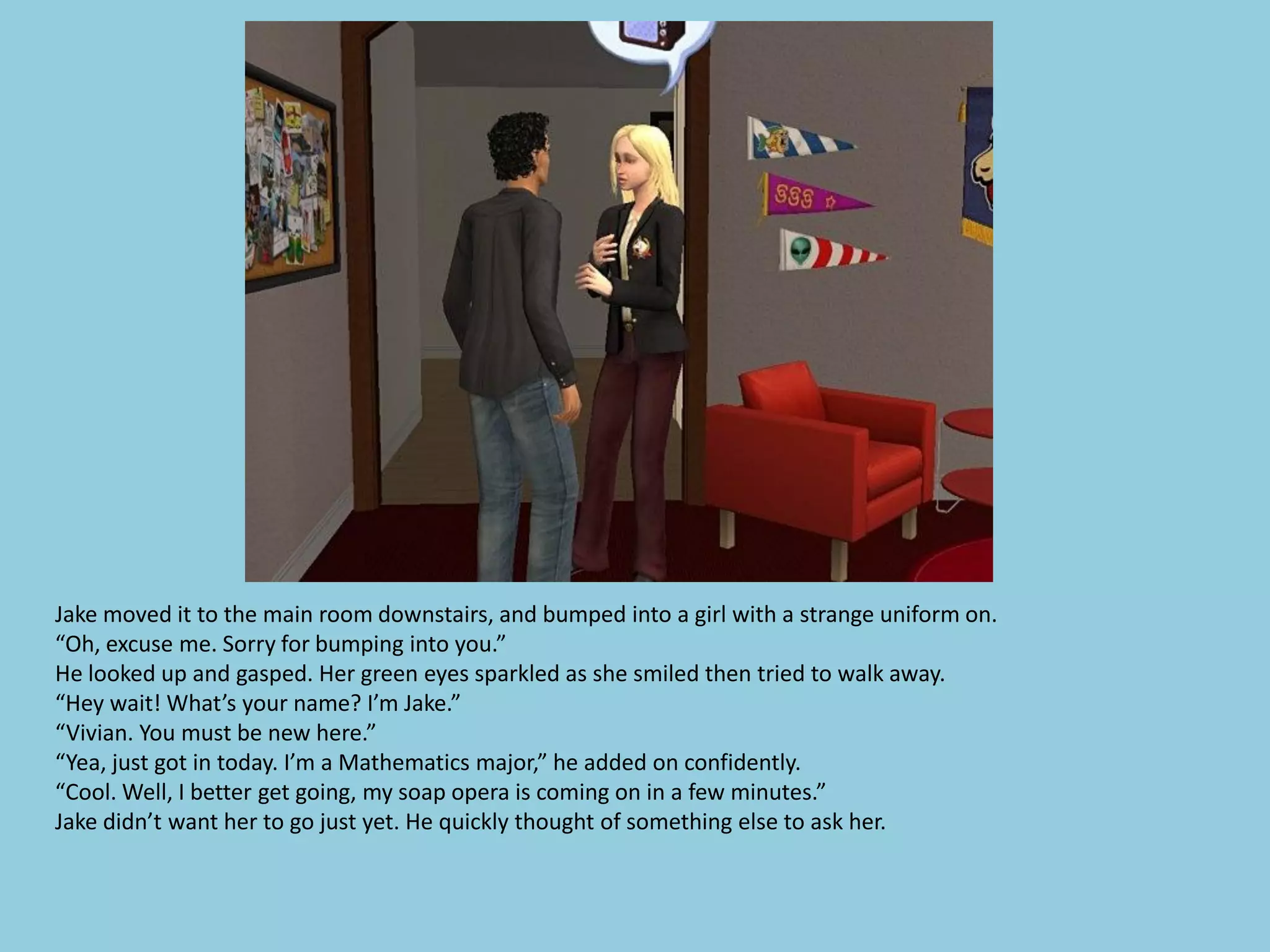 Jake moved it to the main room downstairs, and bumped into a girl with a strange uniform on.
“Oh, excuse me. Sorry for bumping into you.”
He looked up and gasped. Her green eyes sparkled as she smiled then tried to walk away.
“Hey wait! What’s your name? I’m Jake.”
“Vivian. You must be new here.”
“Yea, just got in today. I’m a Mathematics major,” he added on confidently.
“Cool. Well, I better get going, my soap opera is coming on in a few minutes.”
Jake didn’t want her to go just yet. He quickly thought of something else to ask her.
 
