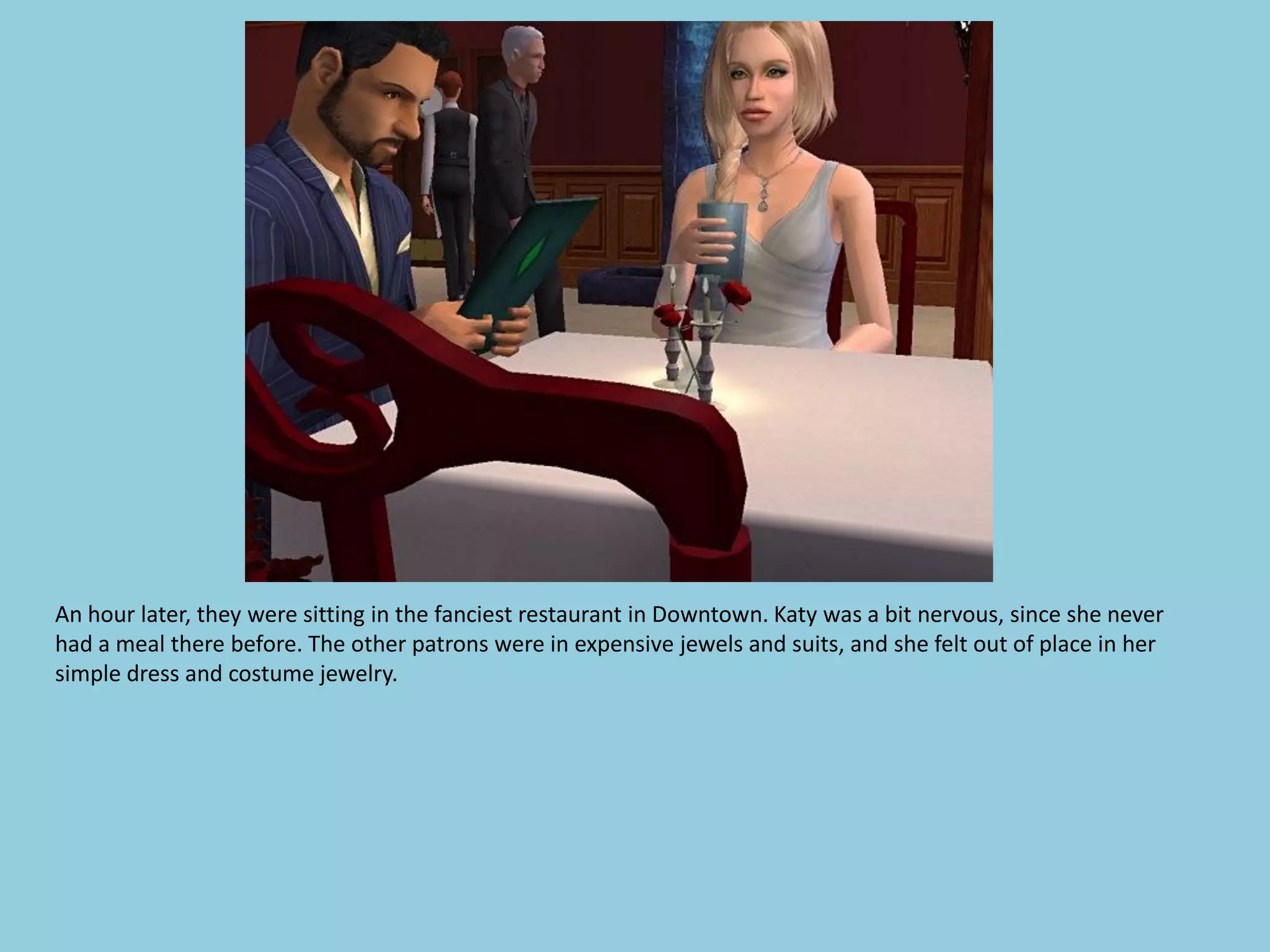 An hour later, they were sitting in the fanciest restaurant in Downtown. Katy was a bit nervous, since she never
had a meal there before. The other patrons were in expensive jewels and suits, and she felt out of place in her
simple dress and costume jewelry.
 