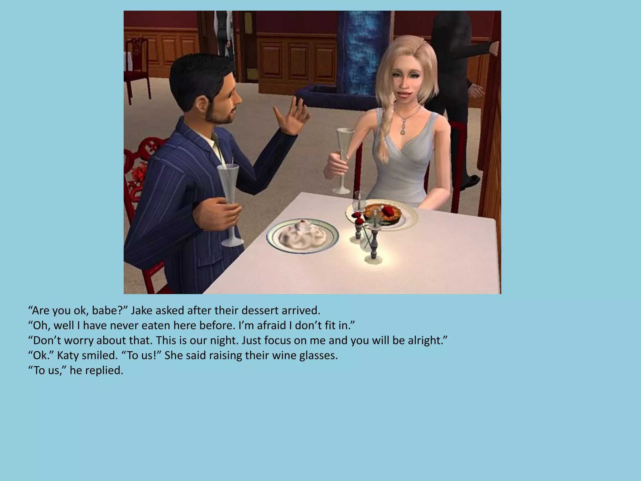 “Are you ok, babe?” Jake asked after their dessert arrived.
“Oh, well I have never eaten here before. I’m afraid I don’t fit in.”
“Don’t worry about that. This is our night. Just focus on me and you will be alright.”
“Ok.” Katy smiled. “To us!” She said raising their wine glasses.
“To us,” he replied.
 
