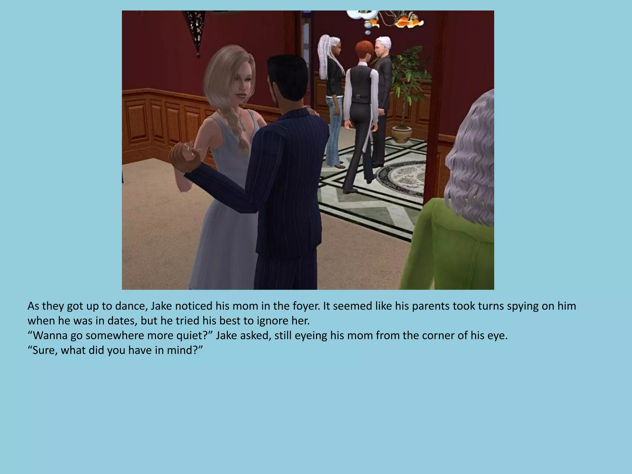 As they got up to dance, Jake noticed his mom in the foyer. It seemed like his parents took turns spying on him
when he was in dates, but he tried his best to ignore her.
“Wanna go somewhere more quiet?” Jake asked, still eyeing his mom from the corner of his eye.
“Sure, what did you have in mind?”
 