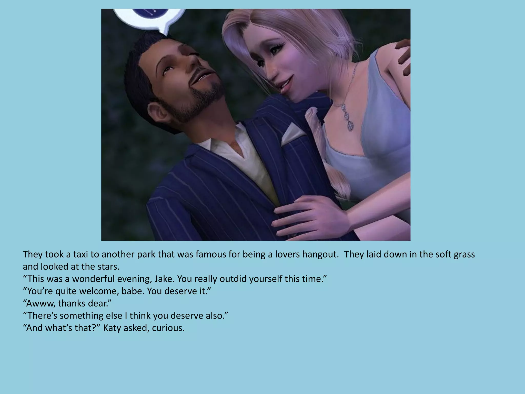 They took a taxi to another park that was famous for being a lovers hangout. They laid down in the soft grass
and looked at the stars.
“This was a wonderful evening, Jake. You really outdid yourself this time.”
“You’re quite welcome, babe. You deserve it.”
“Awww, thanks dear.”
“There’s something else I think you deserve also.”
“And what’s that?” Katy asked, curious.
 