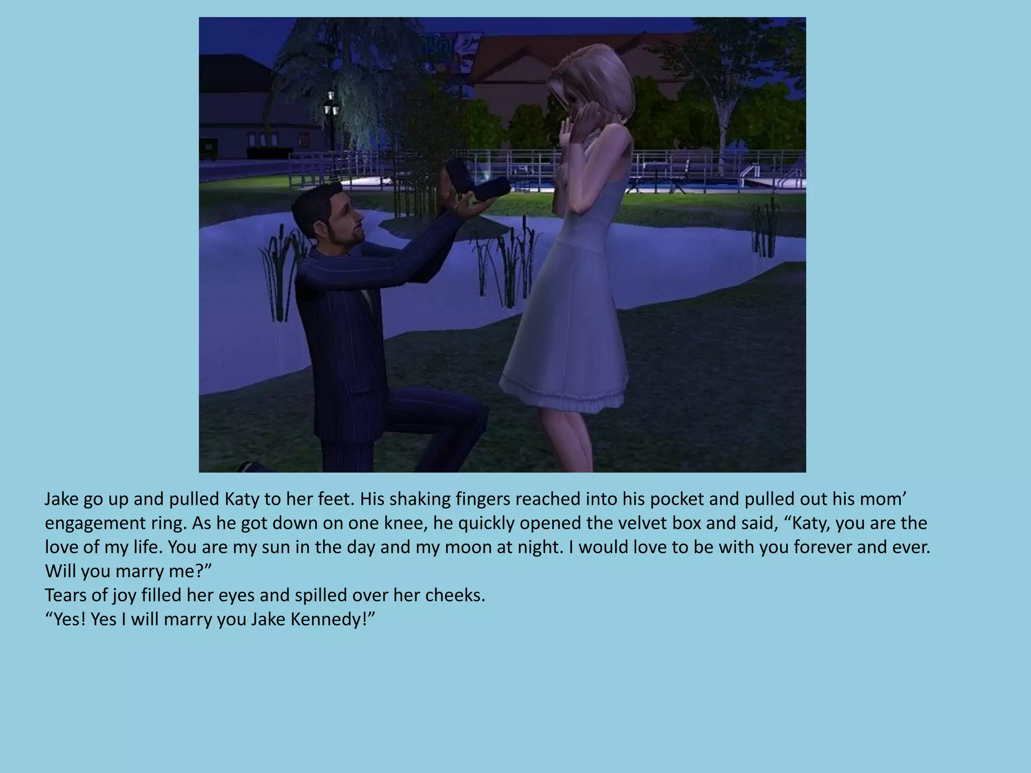 Jake go up and pulled Katy to her feet. His shaking fingers reached into his pocket and pulled out his mom’
engagement ring. As he got down on one knee, he quickly opened the velvet box and said, “Katy, you are the
love of my life. You are my sun in the day and my moon at night. I would love to be with you forever and ever.
Will you marry me?”
Tears of joy filled her eyes and spilled over her cheeks.
“Yes! Yes I will marry you Jake Kennedy!”
 