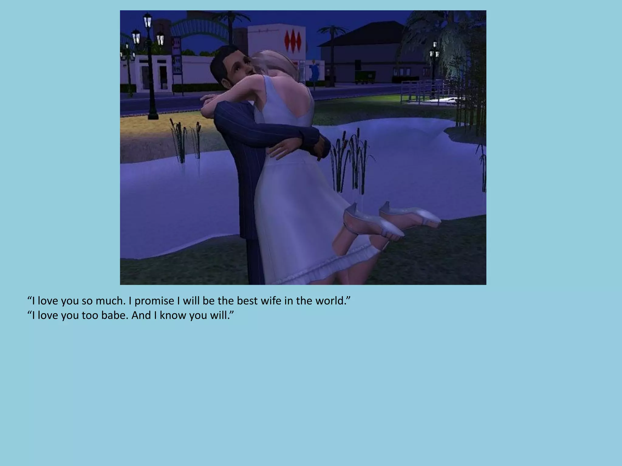 “I love you so much. I promise I will be the best wife in the world.”
“I love you too babe. And I know you will.”
 