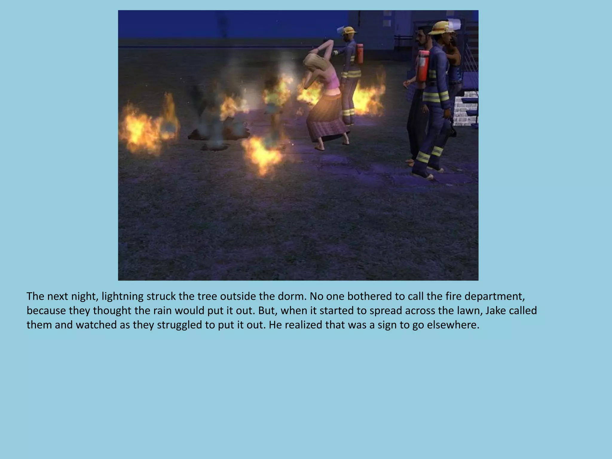 The next night, lightning struck the tree outside the dorm. No one bothered to call the fire department,
because they thought the rain would put it out. But, when it started to spread across the lawn, Jake called
them and watched as they struggled to put it out. He realized that was a sign to go elsewhere.
 